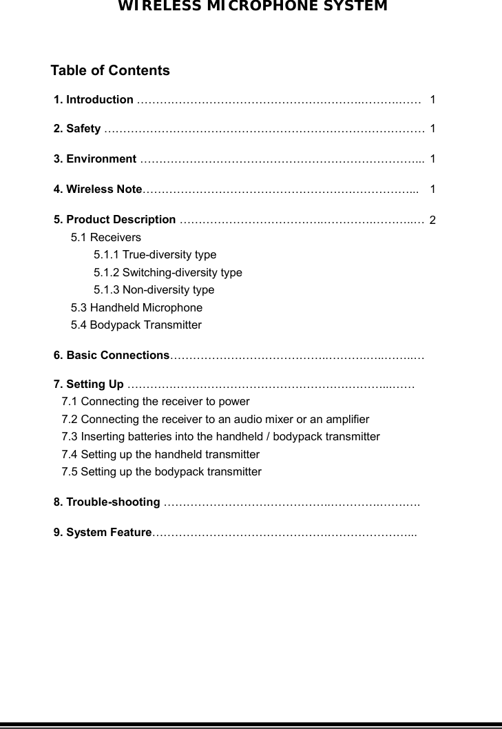 WIRELESS MICROPHONE SYSTEM 1. Introduction ………………………………………….……….……….…… 1 2. Safety ………………………………………………………………………… 1 3. Environment ………………………………………………………………...   1 4. Wireless Note……………………………………………….……………...  1 5. Product Description ………………………………..………….………..… 5.1 Receivers        5.1.1 True-diversity type 5.1.2 Switching-diversity type        5.1.3 Non-diversity type  5.3 Handheld Microphone    5.4 Bodypack Transmitter 2 6. Basic Connections……………….…………………..……….…..……..…  7. Setting Up ………………………………………………….………...…… 7.1 Connecting the receiver to power   7.2 Connecting the receiver to an audio mixer or an amplifier 7.3 Inserting batteries into the handheld / bodypack transmitter 7.4 Setting up the handheld transmitter 7.5 Setting up the bodypack transmitter   8. Trouble-shooting ……………………………………..………….…….….  9. System Feature……………………………………….…………………...   10. System Specification…………………………………………..……….   10    Table of Contents 