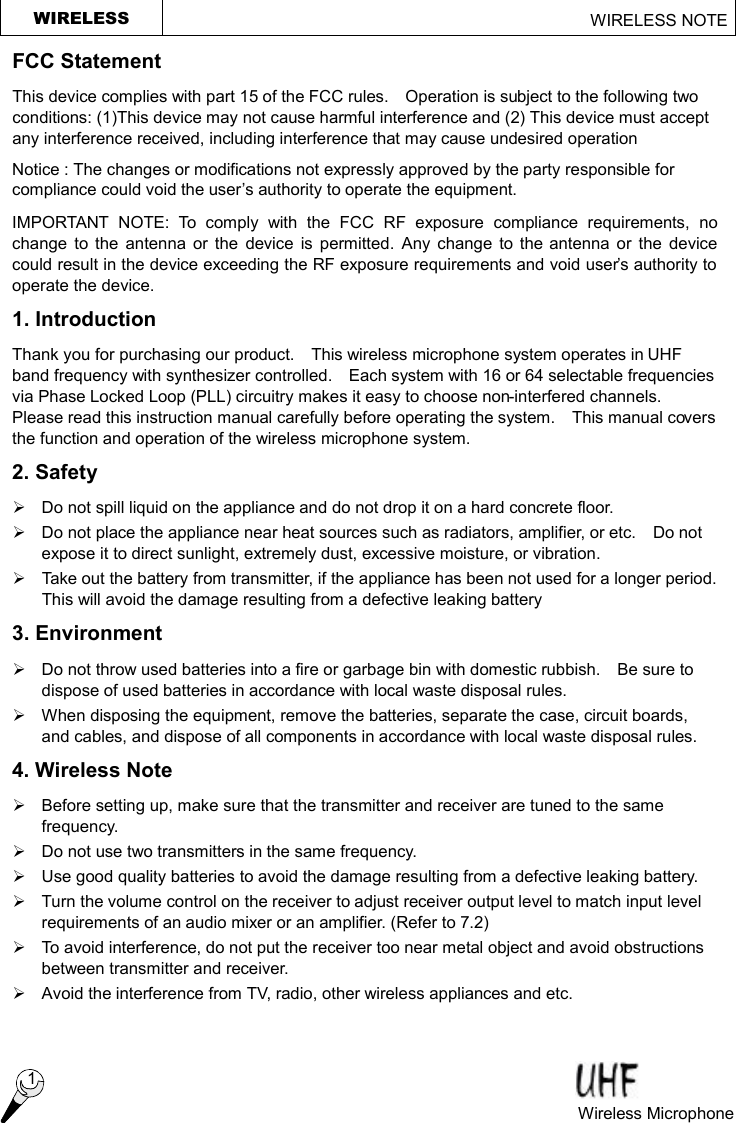 WIRELESS                                                     WIRELESS NOTE  1 Wireless Microphone  FCC Statement This device complies with part 15 of the FCC rules.  Operation is subject to the following two conditions: (1)This device may not cause harmful interference and (2) This device must accept any interference received, including interference that may cause undesired operation Notice : The changes or modifications not expressly approved by the party responsible for compliance could void the user’s authority to operate the equipment. IMPORTANT NOTE: To comply with the FCC RF exposure compliance requirements, no change to the antenna or the device is permitted. Any change to the antenna or the device could result in the device exceeding the RF exposure requirements and void user’s authority to operate the device. 1. Introduction Thank you for purchasing our product.  This wireless microphone system operates in UHF band frequency with synthesizer controlled.  Each system with 16 or 64 selectable frequencies via Phase Locked Loop (PLL) circuitry makes it easy to choose non-interfered channels.  Please read this instruction manual carefully before operating the system.  This manual covers the function and operation of the wireless microphone system. 2. Safety   Ø Do not spill liquid on the appliance and do not drop it on a hard concrete floor. Ø Do not place the appliance near heat sources such as radiators, amplifier, or etc.  Do not expose it to direct sunlight, extremely dust, excessive moisture, or vibration. Ø Take out the battery from transmitter, if the appliance has been not used for a longer period.  This will avoid the damage resulting from a defective leaking battery   3. Environment Ø  Do not throw used batteries into a fire or garbage bin with domestic rubbish.  Be sure to dispose of used batteries in accordance with local waste disposal rules. Ø When disposing the equipment, remove the batteries, separate the case, circuit boards, and cables, and dispose of all components in accordance with local waste disposal rules. 4. Wireless Note Ø  Before setting up, make sure that the transmitter and receiver are tuned to the same frequency. Ø Do not use two transmitters in the same frequency.   Ø Use good quality batteries to avoid the damage resulting from a defective leaking battery. Ø Turn the volume control on the receiver to adjust receiver output level to match input level requirements of an audio mixer or an amplifier. (Refer to 7.2) Ø To avoid interference, do not put the receiver too near metal object and avoid obstructions between transmitter and receiver.   Ø Avoid the interference from TV, radio, other wireless appliances and etc. 