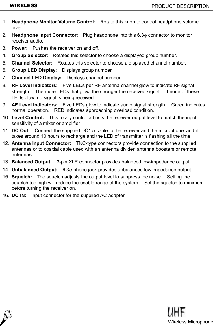 WIRELESS                                             PRODUCT DESCRIPTION  1. Headphone Monitor Volume Control:  Rotate this knob to control headphone volume level. 2.  Headphone Input Connector:  Plug headphone into this 6.3j connector to monitor receiver audio. 3.  Power:  Pushes the receiver on and off. 4.  Group Selector:  Rotates this selector to choose a displayed group number.  5.  Channel Selector:  Rotates this selector to choose a displayed channel number. 6.  Group LED Display:  Displays group number. 7.  Channel LED Display:  Displays channel number. 8.  RF Level Indicators:  Five LEDs per RF antenna channel glow to indicate RF signal strength.  The more LEDs that glow, the stronger the received signal.  If none of these LEDs glow, no signal is being received. 9.  AF Level Indicators:  Five LEDs glow to indicate audio signal strength.  Green indicates normal operation.  RED indicates approaching overload condition. 10.  Level Control:  This rotary control adjusts the receiver output level to match the input sensitivity of a mixer or amplifier  11.  DC Out:  Connect the supplied DC1.5 cable to the receiver and the microphone, and it takes around 10 hours to recharge and the LED of transmitter is flashing all the time. 12.  Antenna Input Connector:  TNC-type connectors provide connection to the supplied antennas or to coaxial cable used with an antenna divider, antenna boosters or remote antennas.   13.  Balanced Output:  3-pin XLR connector provides balanced low-impedance output. 14.  Unbalanced Output:  6.3j phone jack provides unbalanced low-impedance output. 15.  Squelch:  The squelch adjusts the output level to suppress the noise.  Setting the squelch too high will reduce the usable range of the system.  Set the squelch to minimum before turning the receiver on. 16.  DC IN:   Input connector for the supplied AC adapter.      3 Wireless Microphone  