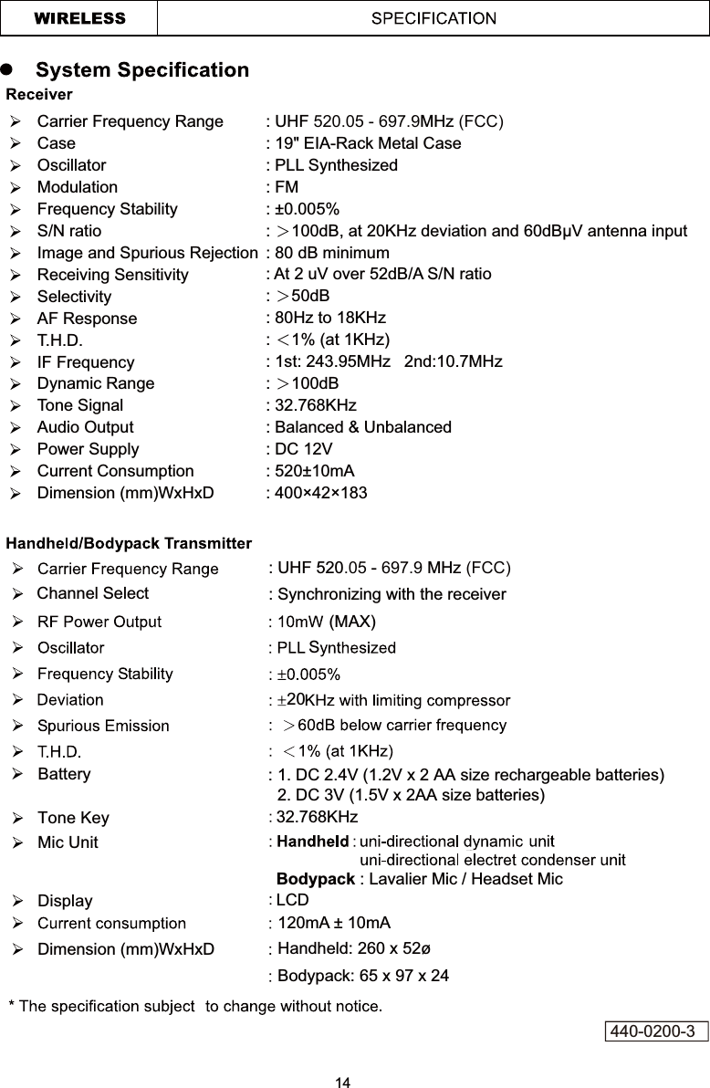 Carrier Frequency RangeCaseOscillatorModulationFrequency StabilityS/N ratioImage and Spurious RejectionReceiving SensitivitySelectivityAF ResponseT.H.D.IF FrequencyDynamic RangeTone SignalAudio OutputPower SupplyCurrent ConsumptionDimension (mm)WxHxD: UHF 520.05 - 697.9MHz (FCC): 19&quot; EIA-Rack Metal Case: PLL Synthesized: FM : ±0.005% : ɧ : 80 dB minimum: ɧ50dB: 80Hz to 18KHz : ɦ1% (at 1KHz): 1st: 243.95MHz   2nd:10.7MHz : ɧ100dB : 32.768KHz : Balanced &amp; Unbalanced : 520±10mA: 400×42×18320S(MAX)120mA ± 10mAHandheld: 260 x 52ø Bodypack: 65 x 97 x 24Channel Select: UHF 520.05 - 697.9 MHz (FCC): Synchronizing with the receiver¾   Battery Bodypack : Lavalier Mic / Headset MicLCDMic UnitDisplay32.768KHzTone KeyDimension (mm)WxHxD14440-0200-3