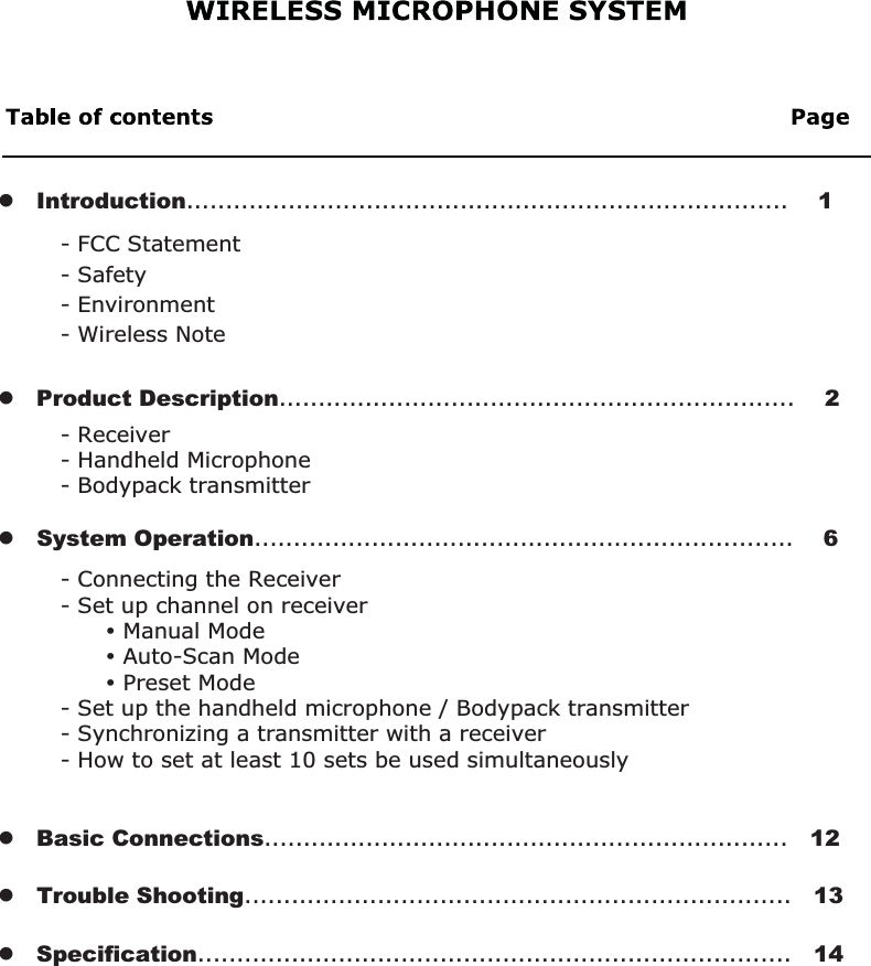 - Connecting the Receiver- Set up channel on receiver      y Manual Mode      y Auto-Scan Mode      y Preset Mode- Set up the handheld microphone / Bodypack transmitter- Synchronizing a transmitter with a receiver- How to set at least 10 sets be used simultaneously- Receiver- Handheld Microphone- Bodypack transmitter- FCC Statement- Safety   - Environment- Wireless Notez   Product Description..................................................................    2z   Introduction.............................................................................    1z   System Operation.....................................................................    6z   Basic Connections...................................................................   12z   Trouble Shooting......................................................................   13z   Specification............................................................................   14