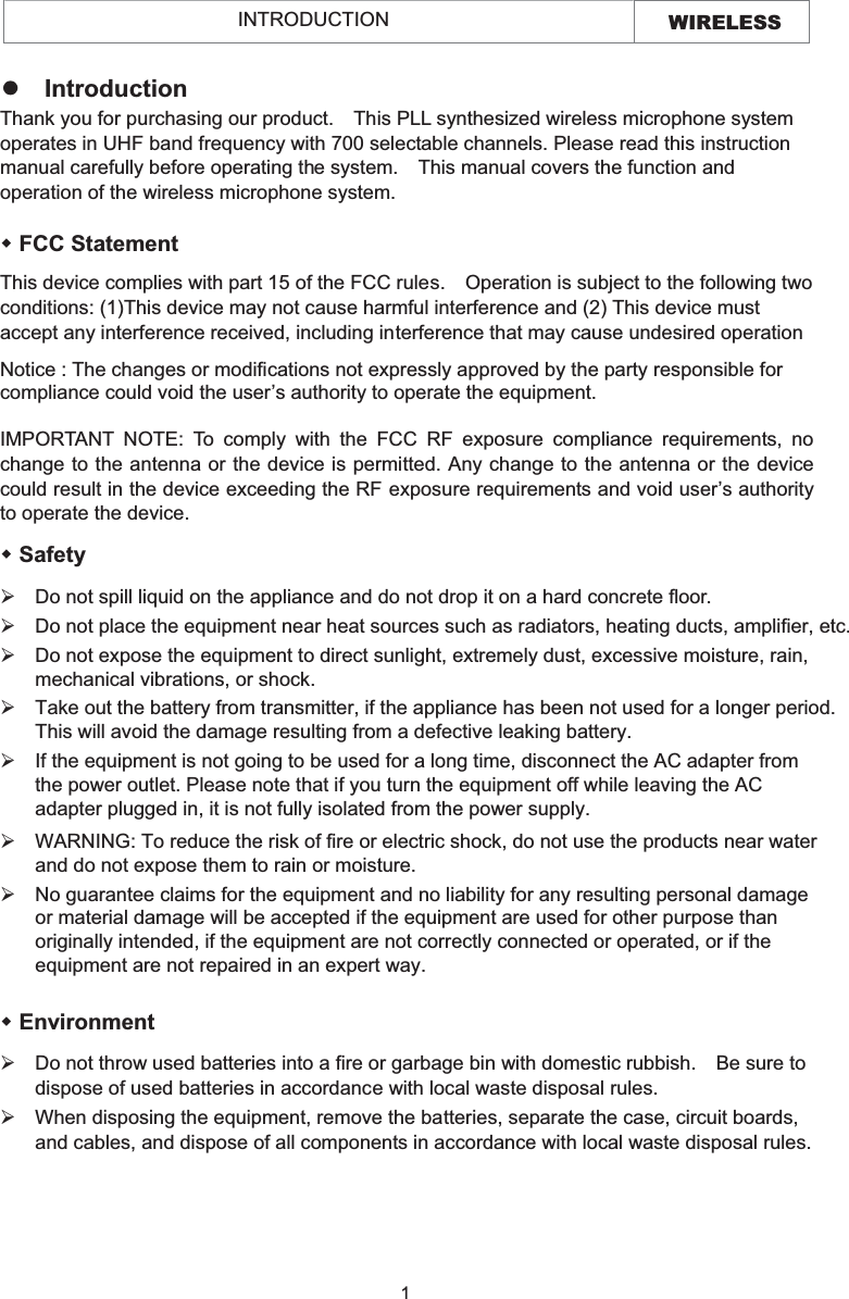 WIRELESS INTRODUCTION   FCC Statement This device complies with part 15 of the FCC rules.    Operation is subject to the following two conditions: (1)This device may not cause harmful interference and (2) This device must accept any interference received, including interference that may cause undesired operation Notice : The changes or modifications not expressly approved by the party responsible for compliance could void the user’s authority to operate the equipment. IMPORTANT NOTE: To comply with the FCC RF exposure compliance requirements, no change to the antenna or the device is permitted. Any change to the antenna or the device could result in the device exceeding the RF exposure requirements and void user’s authority to operate the device. zIntroduction Thank you for purchasing our product.    This PLL synthesized wireless microphone system operates in UHF band frequency with 700 selectable channels. Please read this instruction manual carefully before operating the system.    This manual covers the function and operation of the wireless microphone system.  Safety   ¾Do not spill liquid on the appliance and do not drop it on a hard concrete floor. ¾Do not place the equipment near heat sources such as radiators, heating ducts, amplifier, etc.¾If the equipment is not going to be used for a long time, disconnect the AC adapter from the power outlet. Please note that if you turn the equipment off while leaving the AC adapter plugged in, it is not fully isolated from the power supply.¾Do not expose the equipment to direct sunlight, extremely dust, excessive moisture, rain, mechanical vibrations, or shock.¾Take out the battery from transmitter, if the appliance has been not used for a longer period.This will avoid the damage resulting from a defective leaking battery. ¾WARNING: To reduce the risk of fire or electric shock, do not use the products near water and do not expose them to rain or moisture. ¾No guarantee claims for the equipment and no liability for any resulting personal damage or material damage will be accepted if the equipment are used for other purpose than originally intended, if the equipment are not correctly connected or operated, or if the equipment are not repaired in an expert way.  Environment ¾Do not throw used batteries into a fire or garbage bin with domestic rubbish.    Be sure to dispose of used batteries in accordance with local waste disposal rules. ¾When disposing the equipment, remove the batteries, separate the case, circuit boards, and cables, and dispose of all components in accordance with local waste disposal rules.1