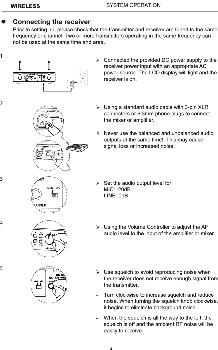 6Connected the provided DC power supply to thereceiver power input with an appropriate ACpower source. The LCD display will light and the receiver is on.¾Using a standard audio cable with 3-pin XLR connectors or 6.3mm phone plugs to connect the mixer or amplifier.¾Set the audio output level for MIC: -20dB LINE: 0dB ¾Using the Volume Controller to adjust the AF audio level to the input of the amplifier or mixer. ¾Never use the balanced and unbalanced audio outputs at the same time!  This may cause signal loss or increased noise.zConnecting the receiverPrior to setting up, please check that the transmitter and receiver are tuned to the same frequency or channel. Two or more transmitters operating in the same frequency can not be used at the same time and area.1234AC/DCADAPTERLINE MICUse squelch to avoid reproducing noise when the receiver does not receive enough signal from the transmitter.¾Turn clockwise to increase squelch and reduce noise. When turning the squelch knob clockwise, it begins to eliminate background noise.-When the squelch is all the way to the left, the squelch is off and the ambient RF noise will be easily to receive.-5SYSTEM OPERATION