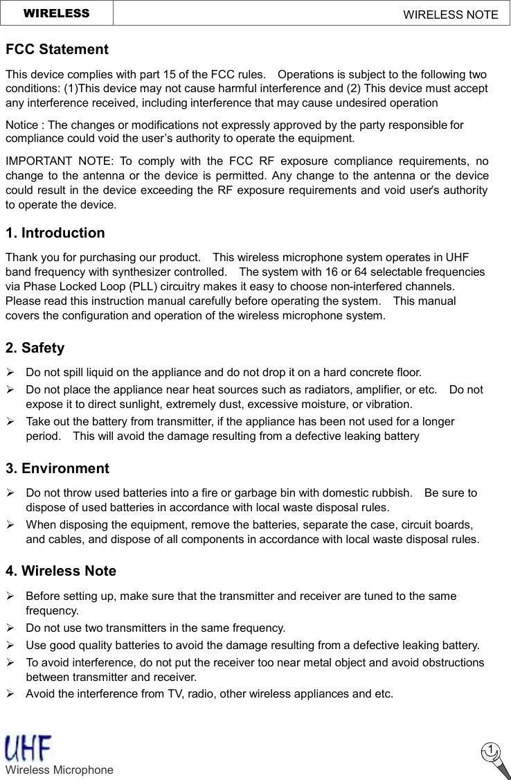   WIRELESS                                                    WIRELESS NOTE  1 FCC Statement This device complies with part 15 of the FCC rules.  Operations is subject to the following two conditions: (1)This device may not cause harmful interference and (2) This device must accept any interference received, including interference that may cause undesired operation Notice : The changes or modifications not expressly approved by the party responsible for compliance could void the user’s authority to operate the equipment. IMPORTANT NOTE: To comply with the FCC RF exposure compliance requirements, no change to the antenna or the device is permitted. Any change to the antenna or the device could result in the device exceeding the RF exposure requirements and void user’s authority to operate the device.  1. Introduction Thank you for purchasing our product.  This wireless microphone system operates in UHF band frequency with synthesizer controlled.  The system with 16 or 64 selectable frequencies via Phase Locked Loop (PLL) circuitry makes it easy to choose non-interfered channels.  Please read this instruction manual carefully before operating the system.  This manual covers the configuration and operation of the wireless microphone system. 2. Safety   Ø Do not spill liquid on the appliance and do not drop it on a hard concrete floor. Ø Do not place the appliance near heat sources such as radiators, amplifier, or etc.  Do not expose it to direct sunlight, extremely dust, excessive moisture, or vibration. Ø Take out the battery from transmitter, if the appliance has been not used for a longer period.  This will avoid the damage resulting from a defective leaking battery   3. Environment Ø  Do not throw used batteries into a fire or garbage bin with domestic rubbish.  Be sure to dispose of used batteries in accordance with local waste disposal rules. Ø When disposing the equipment, remove the batteries, separate the case, circuit boards, and cables, and dispose of all components in accordance with local waste disposal rules. 4. Wireless Note Ø  Before setting up, make sure that the transmitter and receiver are tuned to the same frequency. Ø Do not use two transmitters in the same frequency.   Ø Use good quality batteries to avoid the damage resulting from a defective leaking battery. Ø To avoid interference, do not put the receiver too near metal object and avoid obstructions between transmitter and receiver.   Ø Avoid the interference from TV, radio, other wireless appliances and etc. Wireless Microphone    