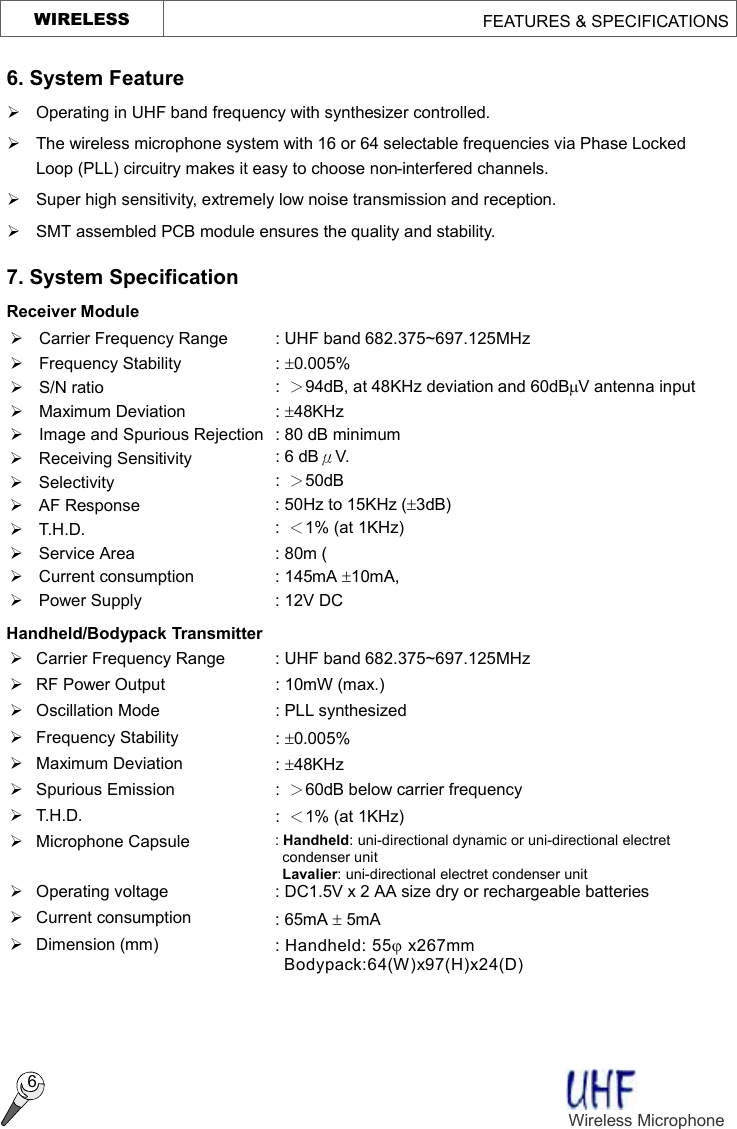     WIRELESS                                        FEATURES &amp; SPECIFICATIONS  6 6. System Feature Ø Operating in UHF band frequency with synthesizer controlled. Ø The wireless microphone system with 16 or 64 selectable frequencies via Phase Locked Loop (PLL) circuitry makes it easy to choose non-interfered channels. Ø  Super high sensitivity, extremely low noise transmission and reception. Ø  SMT assembled PCB module ensures the quality and stability. 7. System Specification   Receiver Module Ø Carrier Frequency Range : UHF band 682.375~697.125MHz Ø  Frequency Stability  : ±0.005%   Ø  S/N ratio  :  ＞94dB, at 48KHz deviation and 60dBmV antenna input Ø Maximum Deviation  : ±48KHz Ø  Image and Spurious Rejection : 80 dB minimum Ø Receiving Sensitivity  : 6 dBμV. Ø Selectivity  :  ＞50dB Ø AF Response  : 50Hz to 15KHz (±3dB) Ø T.H.D.  :  ＜1% (at 1KHz) Ø  Service Area  : 80m (   Ø  Current consumption  : 145mA ±10mA, Ø  Power Supply  : 12V DC Handheld/Bodypack Transmitter Ø Carrier Frequency Range : UHF band 682.375~697.125MHz Ø  RF Power Output  : 10mW (max.) Ø Oscillation Mode  : PLL synthesized Ø  Frequency Stability  : ±0.005% Ø  Maximum Deviation  : ±48KHz Ø  Spurious Emission  :  ＞60dB below carrier frequency Ø T.H.D.  :  ＜1% (at 1KHz) Ø  Microphone Capsule  : Handheld: uni-directional dynamic or uni-directional electret condenser unit  Lavalier: uni-directional electret condenser unit Ø  Operating voltage  : DC1.5V x 2 AA size dry or rechargeable batteries Ø Current consumption  : 65mA ± 5mA   Ø  Dimension (mm)  : Handheld: 55j x267mm Bodypack:64(W)x97(H)x24(D)   Wireless Microphone    