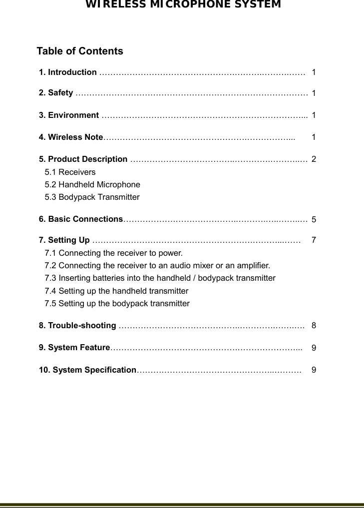   WIRELESS MICROPHONE SYSTEM 1. Introduction ………………………………………….……….……….…… 1 2. Safety ………………………………………………………………………… 1 3. Environment ………………………………………………………………...   1 4. Wireless Note…………………………………………….……………...    1 5. Product Description ………………………………..………….………..… 5.1 Receivers 5.2 Handheld Microphone 5.3 Bodypack Transmitter 2 6. Basic Connections……………….…………………..……….…..……..… 5 7. Setting Up ………………………………………………….………...…… 7.1 Connecting the receiver to power. 7.2 Connecting the receiver to an audio mixer or an amplifier. 7.3 Inserting batteries into the handheld / bodypack transmitter 7.4 Setting up the handheld transmitter 7.5 Setting up the bodypack transmitter 7  8. Trouble-shooting ……………………………………..………….…….…. 8 9. System Feature……………………………………….…………………...  9 10. System Specification…………………………………………..……….  9    Table of Contents 