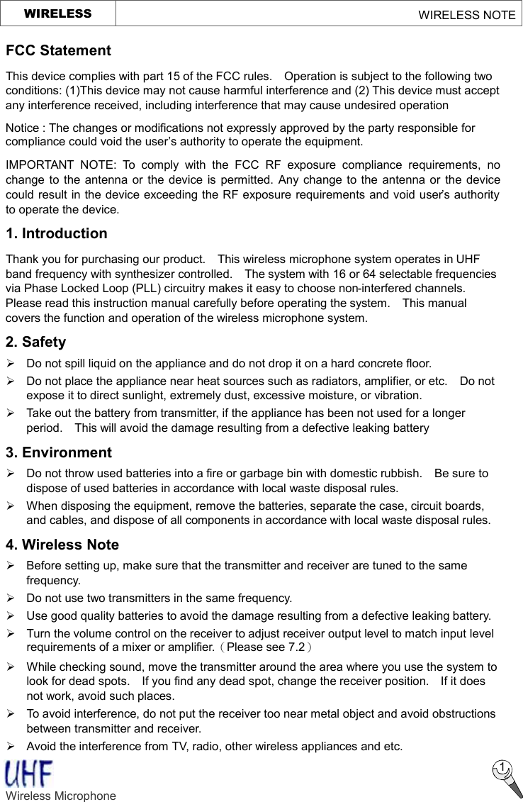   WIRELESS                                                     WIRELESS NOTE  1 FCC Statement This device complies with part 15 of the FCC rules.  Operation is subject to the following two conditions: (1)This device may not cause harmful interference and (2) This device must accept any interference received, including interference that may cause undesired operation Notice : The changes or modifications not expressly approved by the party responsible for compliance could void the user’s authority to operate the equipment. IMPORTANT NOTE: To comply with the FCC RF exposure compliance requirements, no change to the antenna or the device is permitted. Any change to the antenna or the device could result in the device exceeding the RF exposure requirements and void user’s authority to operate the device. 1. Introduction Thank you for purchasing our product.  This wireless microphone system operates in UHF band frequency with synthesizer controlled.  The system with 16 or 64 selectable frequencies via Phase Locked Loop (PLL) circuitry makes it easy to choose non-interfered channels.  Please read this instruction manual carefully before operating the system.  This manual covers the function and operation of the wireless microphone system. 2. Safety   Ø Do not spill liquid on the appliance and do not drop it on a hard concrete floor. Ø Do not place the appliance near heat sources such as radiators, amplifier, or etc.  Do not expose it to direct sunlight, extremely dust, excessive moisture, or vibration. Ø Take out the battery from transmitter, if the appliance has been not used for a longer period.  This will avoid the damage resulting from a defective leaking battery   3. Environment Ø  Do not throw used batteries into a fire or garbage bin with domestic rubbish.  Be sure to dispose of used batteries in accordance with local waste disposal rules. Ø When disposing the equipment, remove the batteries, separate the case, circuit boards, and cables, and dispose of all components in accordance with local waste disposal rules. 4. Wireless Note Ø  Before setting up, make sure that the transmitter and receiver are tuned to the same frequency. Ø Do not use two transmitters in the same frequency.   Ø Use good quality batteries to avoid the damage resulting from a defective leaking battery. Ø Turn the volume control on the receiver to adjust receiver output level to match input level requirements of a mixer or amplifier.（Please see 7.2） Ø While checking sound, move the transmitter around the area where you use the system to look for dead spots.  If you find any dead spot, change the receiver position.  If it does not work, avoid such places. Ø To avoid interference, do not put the receiver too near metal object and avoid obstructions between transmitter and receiver.   Ø Avoid the interference from TV, radio, other wireless appliances and etc. Wireless Microphone    