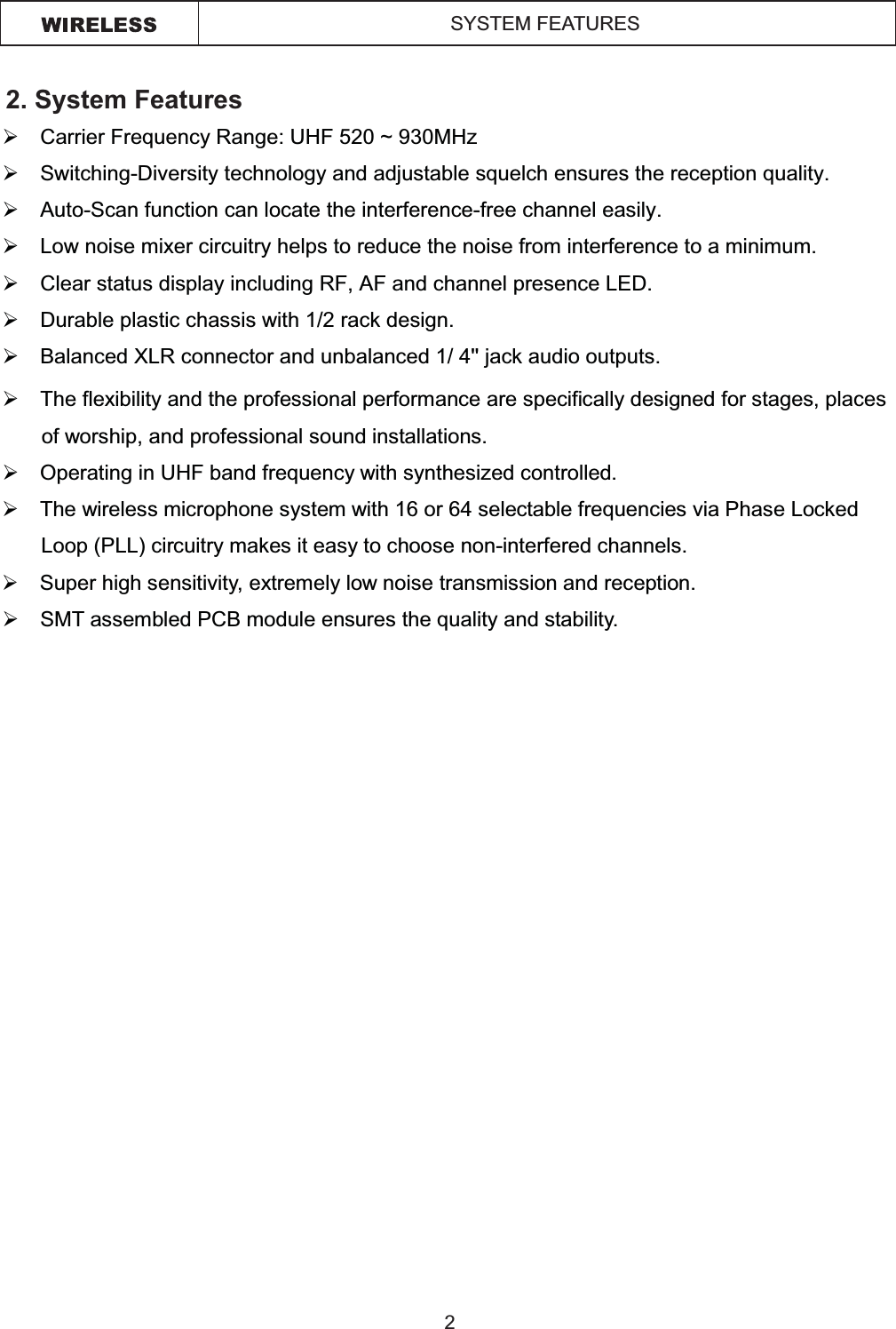 2. System Features¾Carrier Frequency Range: UHF 520 ~ 930MHz¾Switching-Diversity technology and adjustable squelch ensures the reception quality.¾Auto-Scan function can locate the interference-free channel easily.¾Low noise mixer circuitry helps to reduce the noise from interference to a minimum. ¾Clear status display including RF, AF and channel presence LED. ¾Durable plastic chassis with 1/2 rack design.  ¾Balanced XLR connector and unbalanced 1/ 4&apos;&apos; jack audio outputs.¾The flexibility and the professional performance are specifically designed for stages, places of worship, and professional sound installations.  ¾Operating in UHF band frequency with synthesized controlled. ¾The wireless microphone system with 16 or 64 selectable frequencies via Phase Locked Loop (PLL) circuitry makes it easy to choose non-interfered channels. ¾Super high sensitivity, extremely low noise transmission and reception. ¾SMT assembled PCB module ensures the quality and stability. 2SYSTEM FEATURES