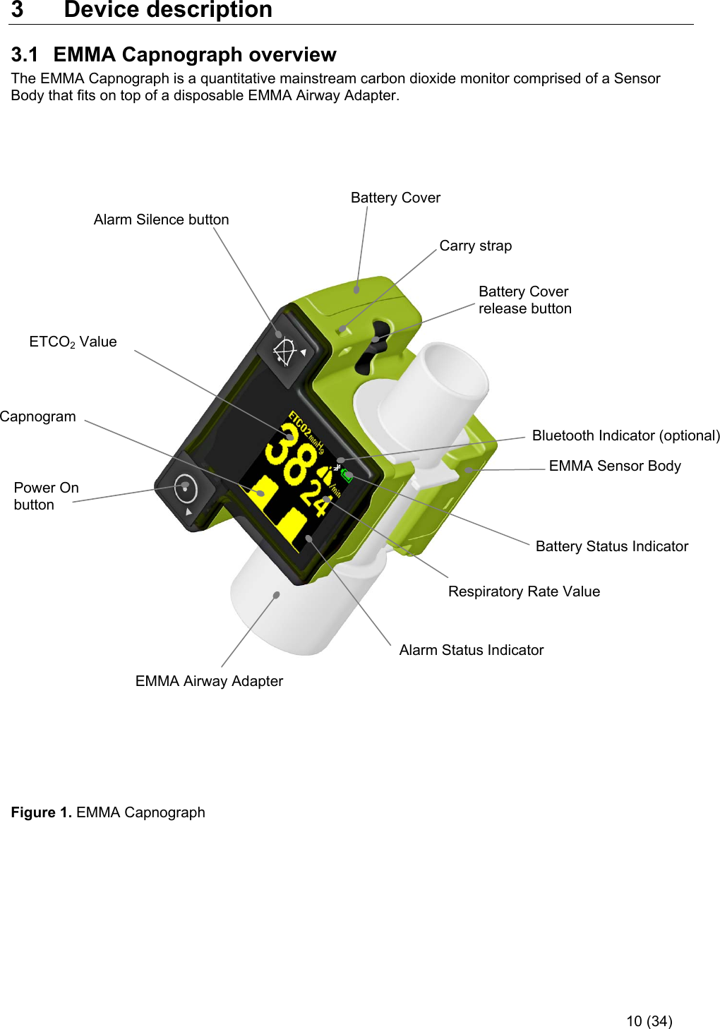     10 (34) 3  Device description 3.1  EMMA Capnograph overview The EMMA Capnograph is a quantitative mainstream carbon dioxide monitor comprised of a Sensor Body that fits on top of a disposable EMMA Airway Adapter.                                                   Figure 1. EMMA Capnograph      Carry strap Battery Cover release button Battery Cover Power On button Alarm Status Indicator ETCO2 Value Respiratory Rate Value EMMA Airway Adapter Capnogram  Battery Status Indicator  EMMA Sensor Body Alarm Silence button  Bluetooth Indicator (optional) 