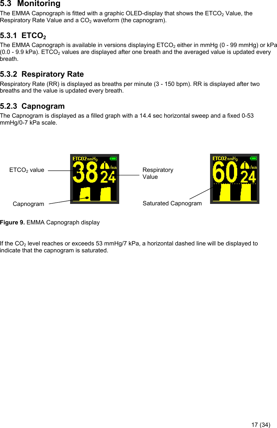     17 (34) Saturated Capnogram 5.3  Monitoring The EMMA Capnograph is fitted with a graphic OLED-display that shows the ETCO2 Value, the Respiratory Rate Value and a CO2 waveform (the capnogram). 5.3.1  ETCO2  The EMMA Capnograph is available in versions displaying ETCO2 either in mmHg (0 - 99 mmHg) or kPa (0.0 - 9.9 kPa). ETCO2 values are displayed after one breath and the averaged value is updated every breath.  5.3.2  Respiratory Rate Respiratory Rate (RR) is displayed as breaths per minute (3 - 150 bpm). RR is displayed after two breaths and the value is updated every breath. 5.2.3  Capnogram The Capnogram is displayed as a filled graph with a 14.4 sec horizontal sweep and a fixed 0-53 mmHg/0-7 kPa scale.                                                                                                                                        Figure 9. EMMA Capnograph display   If the CO2 level reaches or exceeds 53 mmHg/7 kPa, a horizontal dashed line will be displayed to indicate that the capnogram is saturated.    Respiratory Value ETCO2 value Capnogram 