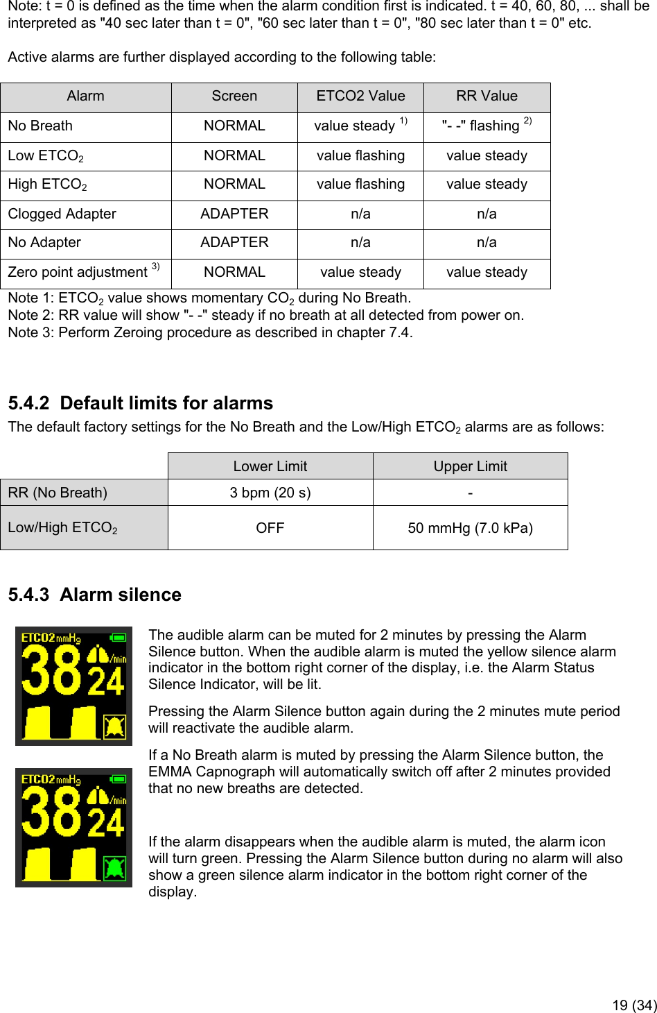     19 (34)  Note: t = 0 is defined as the time when the alarm condition first is indicated. t = 40, 60, 80, ... shall be interpreted as &quot;40 sec later than t = 0&quot;, &quot;60 sec later than t = 0&quot;, &quot;80 sec later than t = 0&quot; etc. Active alarms are further displayed according to the following table: Alarm  Screen  ETCO2 Value  RR Value No Breath  NORMAL  value steady 1)  &quot;- -&quot; flashing 2) Low ETCO2  NORMAL  value flashing  value steady High ETCO2  NORMAL  value flashing  value steady Clogged Adapter   ADAPTER  n/a  n/a No Adapter  ADAPTER  n/a  n/a Zero point adjustment 3)  NORMAL  value steady  value steady Note 1: ETCO2 value shows momentary CO2 during No Breath. Note 2: RR value will show &quot;- -&quot; steady if no breath at all detected from power on. Note 3: Perform Zeroing procedure as described in chapter 7.4.   5.4.2  Default limits for alarms The default factory settings for the No Breath and the Low/High ETCO2 alarms are as follows:  Lower Limit  Upper Limit RR (No Breath)  3 bpm (20 s)  - Low/High ETCO2 OFF  50 mmHg (7.0 kPa)  5.4.3  Alarm silence    The audible alarm can be muted for 2 minutes by pressing the Alarm Silence button. When the audible alarm is muted the yellow silence alarm indicator in the bottom right corner of the display, i.e. the Alarm Status Silence Indicator, will be lit. Pressing the Alarm Silence button again during the 2 minutes mute period will reactivate the audible alarm. If a No Breath alarm is muted by pressing the Alarm Silence button, the EMMA Capnograph will automatically switch off after 2 minutes provided that no new breaths are detected.  If the alarm disappears when the audible alarm is muted, the alarm icon will turn green. Pressing the Alarm Silence button during no alarm will also show a green silence alarm indicator in the bottom right corner of the display. 