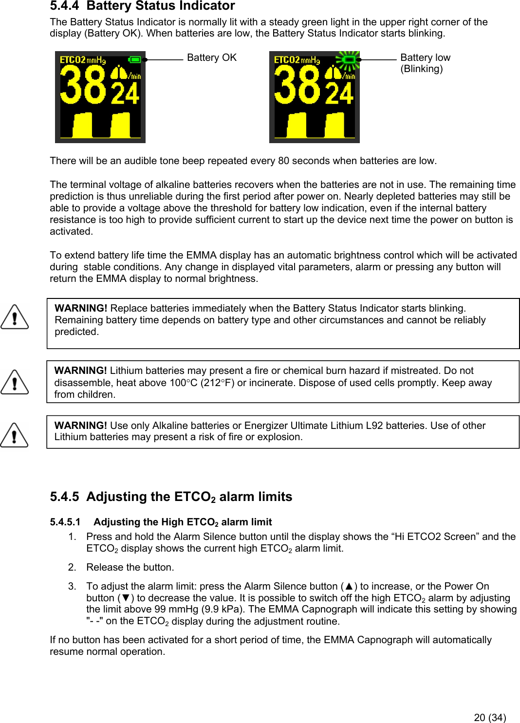     20 (34) 5.4.4  Battery Status Indicator The Battery Status Indicator is normally lit with a steady green light in the upper right corner of the display (Battery OK). When batteries are low, the Battery Status Indicator starts blinking.             Battery OK      Battery low     (Blinking) There will be an audible tone beep repeated every 80 seconds when batteries are low. The terminal voltage of alkaline batteries recovers when the batteries are not in use. The remaining time prediction is thus unreliable during the first period after power on. Nearly depleted batteries may still be able to provide a voltage above the threshold for battery low indication, even if the internal battery resistance is too high to provide sufficient current to start up the device next time the power on button is activated. To extend battery life time the EMMA display has an automatic brightness control which will be activated during  stable conditions. Any change in displayed vital parameters, alarm or pressing any button will return the EMMA display to normal brightness.         5.4.5  Adjusting the ETCO2 alarm limits 5.4.5.1  Adjusting the High ETCO2 alarm limit 1.  Press and hold the Alarm Silence button until the display shows the “Hi ETCO2 Screen” and the ETCO2 display shows the current high ETCO2 alarm limit.  2.  Release the button.  3.  To adjust the alarm limit: press the Alarm Silence button (▲) to increase, or the Power On button (▼) to decrease the value. It is possible to switch off the high ETCO2 alarm by adjusting the limit above 99 mmHg (9.9 kPa). The EMMA Capnograph will indicate this setting by showing &quot;- -&quot; on the ETCO2 display during the adjustment routine. If no button has been activated for a short period of time, the EMMA Capnograph will automatically resume normal operation. WARNING! Replace batteries immediately when the Battery Status Indicator starts blinking. Remaining battery time depends on battery type and other circumstances and cannot be reliably predicted. WARNING! Lithium batteries may present a fire or chemical burn hazard if mistreated. Do not disassemble, heat above 100C (212F) or incinerate. Dispose of used cells promptly. Keep away from children. WARNING! Use only Alkaline batteries or Energizer Ultimate Lithium L92 batteries. Use of other Lithium batteries may present a risk of fire or explosion. 