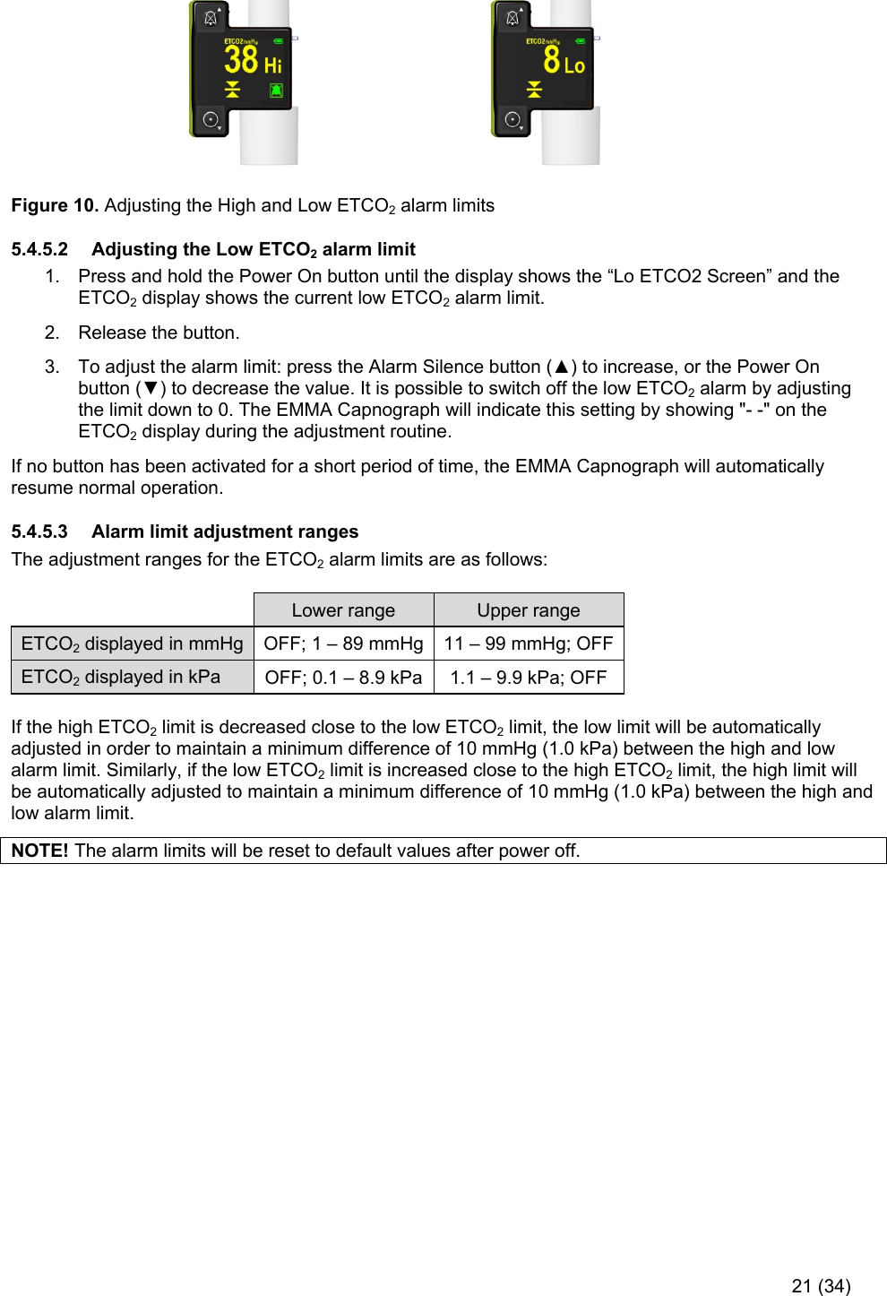     21 (34)                                                                  Figure 10. Adjusting the High and Low ETCO2 alarm limits 5.4.5.2  Adjusting the Low ETCO2 alarm limit 1.  Press and hold the Power On button until the display shows the “Lo ETCO2 Screen” and the ETCO2 display shows the current low ETCO2 alarm limit.  2.  Release the button.  3.  To adjust the alarm limit: press the Alarm Silence button (▲) to increase, or the Power On button (▼) to decrease the value. It is possible to switch off the low ETCO2 alarm by adjusting the limit down to 0. The EMMA Capnograph will indicate this setting by showing &quot;- -&quot; on the ETCO2 display during the adjustment routine. If no button has been activated for a short period of time, the EMMA Capnograph will automatically resume normal operation. 5.4.5.3  Alarm limit adjustment ranges The adjustment ranges for the ETCO2 alarm limits are as follows:   Lower range  Upper range ETCO2 displayed in mmHg  OFF; 1 – 89 mmHg 11 – 99 mmHg; OFFETCO2 displayed in kPa  OFF; 0.1 – 8.9 kPa  1.1 – 9.9 kPa; OFF  If the high ETCO2 limit is decreased close to the low ETCO2 limit, the low limit will be automatically adjusted in order to maintain a minimum difference of 10 mmHg (1.0 kPa) between the high and low alarm limit. Similarly, if the low ETCO2 limit is increased close to the high ETCO2 limit, the high limit will be automatically adjusted to maintain a minimum difference of 10 mmHg (1.0 kPa) between the high and low alarm limit.  NOTE! The alarm limits will be reset to default values after power off. 