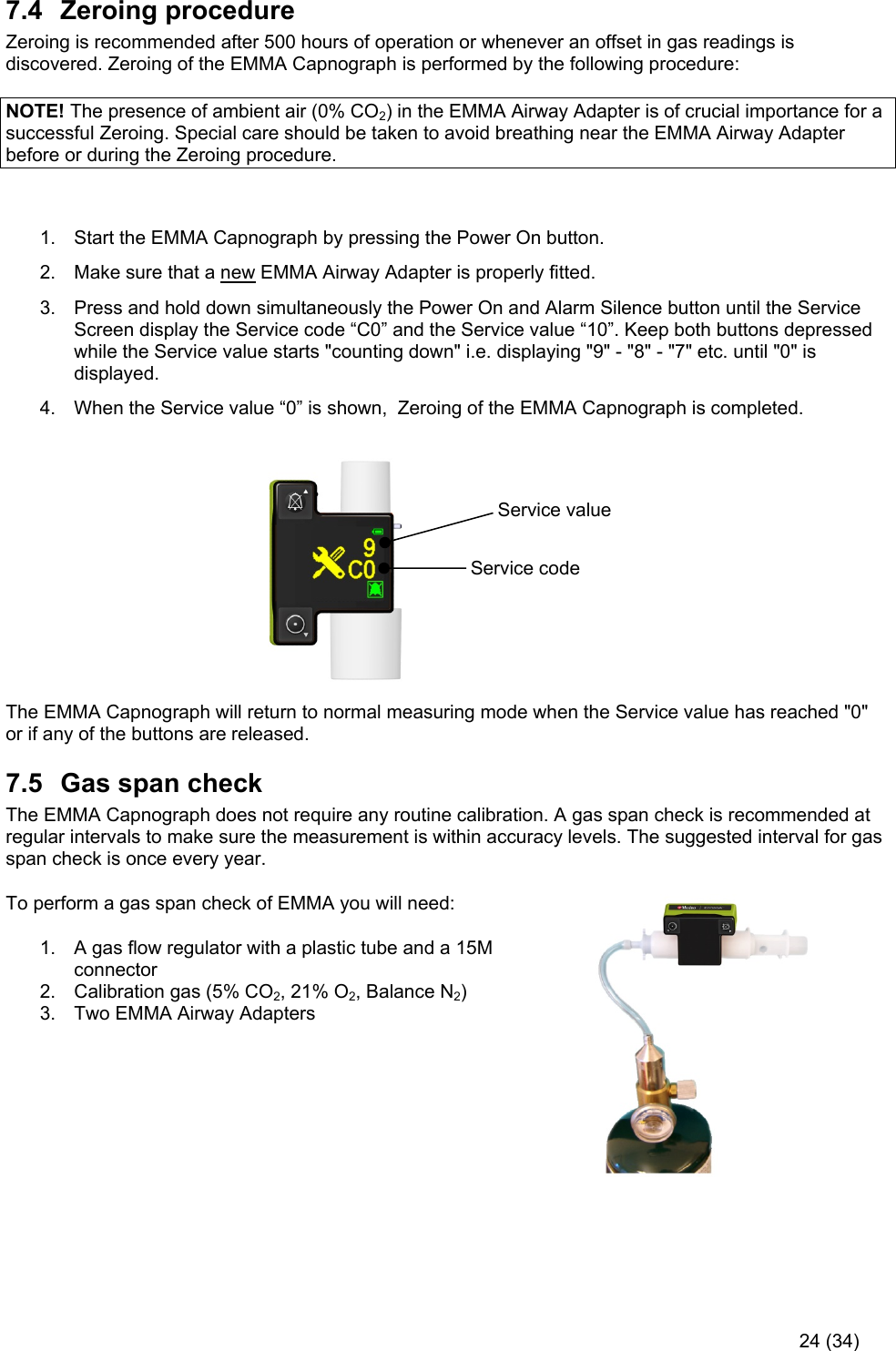     24 (34) 7.4  Zeroing procedure Zeroing is recommended after 500 hours of operation or whenever an offset in gas readings is discovered. Zeroing of the EMMA Capnograph is performed by the following procedure:  NOTE! The presence of ambient air (0% CO2) in the EMMA Airway Adapter is of crucial importance for a successful Zeroing. Special care should be taken to avoid breathing near the EMMA Airway Adapter before or during the Zeroing procedure.  1.  Start the EMMA Capnograph by pressing the Power On button. 2.  Make sure that a new EMMA Airway Adapter is properly fitted. 3.  Press and hold down simultaneously the Power On and Alarm Silence button until the Service Screen display the Service code “C0” and the Service value “10”. Keep both buttons depressed while the Service value starts &quot;counting down&quot; i.e. displaying &quot;9&quot; - &quot;8&quot; - &quot;7&quot; etc. until &quot;0&quot; is displayed.  4.  When the Service value “0” is shown,  Zeroing of the EMMA Capnograph is completed.                                                 The EMMA Capnograph will return to normal measuring mode when the Service value has reached &quot;0&quot; or if any of the buttons are released. 7.5  Gas span check The EMMA Capnograph does not require any routine calibration. A gas span check is recommended at regular intervals to make sure the measurement is within accuracy levels. The suggested interval for gas span check is once every year.  To perform a gas span check of EMMA you will need: 1.  A gas flow regulator with a plastic tube and a 15M connector 2.  Calibration gas (5% CO2, 21% O2, Balance N2) 3.  Two EMMA Airway Adapters       Service value Service code 