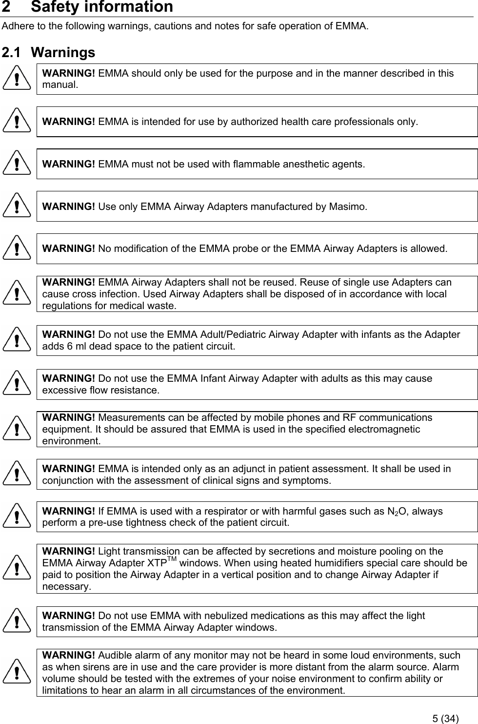   5 (34) 2  Safety information Adhere to the following warnings, cautions and notes for safe operation of EMMA.  2.1  Warnings  WARNING! EMMA should only be used for the purpose and in the manner described in this manual.    WARNING! EMMA is intended for use by authorized health care professionals only.    WARNING! EMMA must not be used with flammable anesthetic agents.    WARNING! Use only EMMA Airway Adapters manufactured by Masimo.    WARNING! No modification of the EMMA probe or the EMMA Airway Adapters is allowed.    WARNING! EMMA Airway Adapters shall not be reused. Reuse of single use Adapters can cause cross infection. Used Airway Adapters shall be disposed of in accordance with local regulations for medical waste.    WARNING! Do not use the EMMA Adult/Pediatric Airway Adapter with infants as the Adapter adds 6 ml dead space to the patient circuit.    WARNING! Do not use the EMMA Infant Airway Adapter with adults as this may cause excessive flow resistance.    WARNING! Measurements can be affected by mobile phones and RF communications equipment. It should be assured that EMMA is used in the specified electromagnetic environment.    WARNING! EMMA is intended only as an adjunct in patient assessment. It shall be used in conjunction with the assessment of clinical signs and symptoms.    WARNING! If EMMA is used with a respirator or with harmful gases such as N2O, always perform a pre-use tightness check of the patient circuit.    WARNING! Light transmission can be affected by secretions and moisture pooling on the EMMA Airway Adapter XTPTM windows. When using heated humidifiers special care should be paid to position the Airway Adapter in a vertical position and to change Airway Adapter if necessary.    WARNING! Do not use EMMA with nebulized medications as this may affect the light transmission of the EMMA Airway Adapter windows.    WARNING! Audible alarm of any monitor may not be heard in some loud environments, such as when sirens are in use and the care provider is more distant from the alarm source. Alarm volume should be tested with the extremes of your noise environment to confirm ability or limitations to hear an alarm in all circumstances of the environment.  