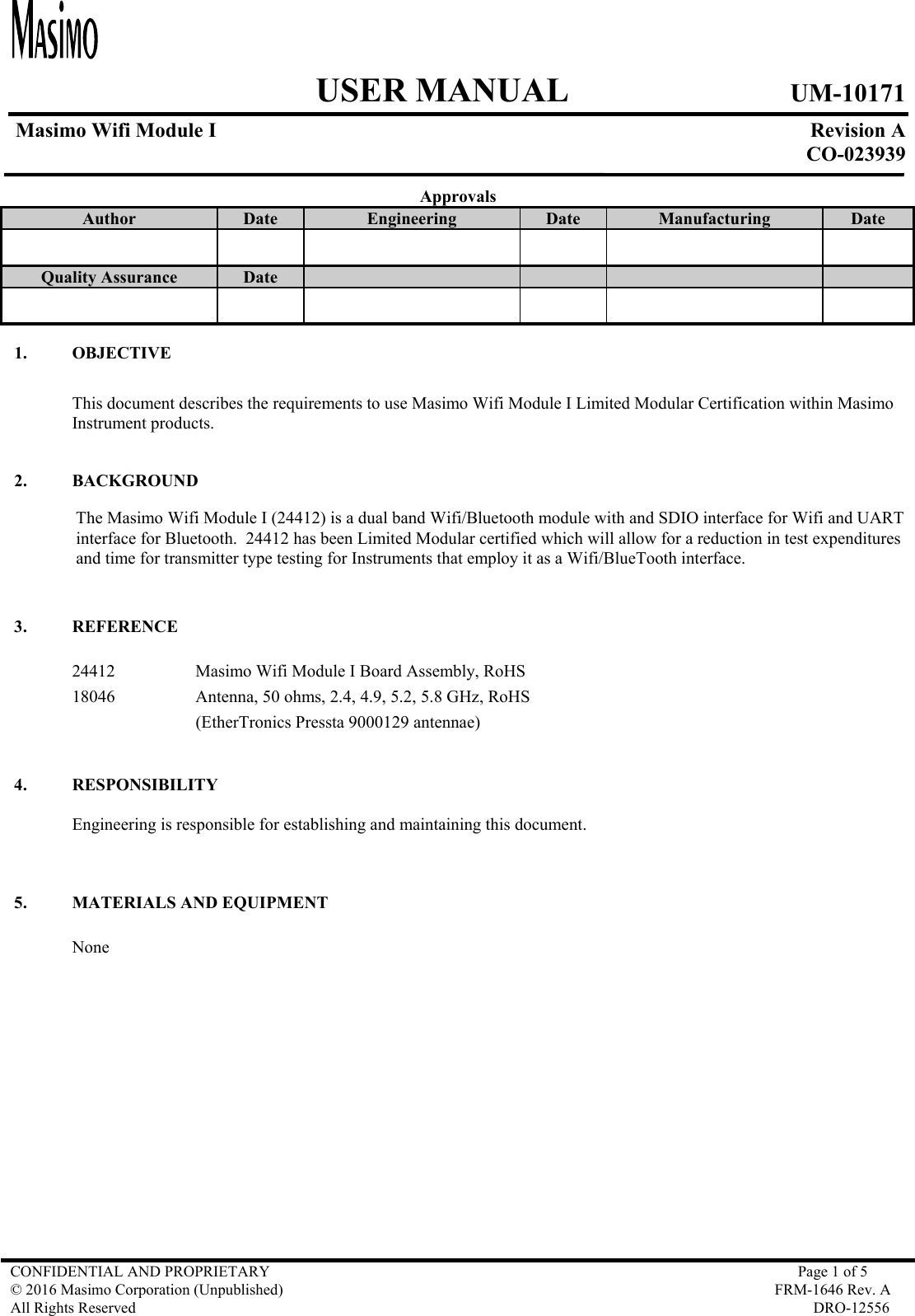     USER MANUAL UM-10171   Masimo Wifi Module I  Revision A  CO-023939  CONFIDENTIAL AND PROPRIETARY  Page 1 of 5 © 2016 Masimo Corporation (Unpublished)  FRM-1646 Rev. A All Rights Reserved  DRO-12556   Approvals Author  Date  Engineering  Date  Manufacturing  Date       Quality Assurance  Date               1. OBJECTIVE  This document describes the requirements to use Masimo Wifi Module I Limited Modular Certification within Masimo Instrument products.  2. BACKGROUND The Masimo Wifi Module I (24412) is a dual band Wifi/Bluetooth module with and SDIO interface for Wifi and UART interface for Bluetooth.  24412 has been Limited Modular certified which will allow for a reduction in test expenditures and time for transmitter type testing for Instruments that employ it as a Wifi/BlueTooth interface.  3. REFERENCE  24412    Masimo Wifi Module I Board Assembly, RoHS 18046    Antenna, 50 ohms, 2.4, 4.9, 5.2, 5.8 GHz, RoHS (EtherTronics Pressta 9000129 antennae)  4. RESPONSIBILITY  Engineering is responsible for establishing and maintaining this document.     5. MATERIALS AND EQUIPMENT  None   