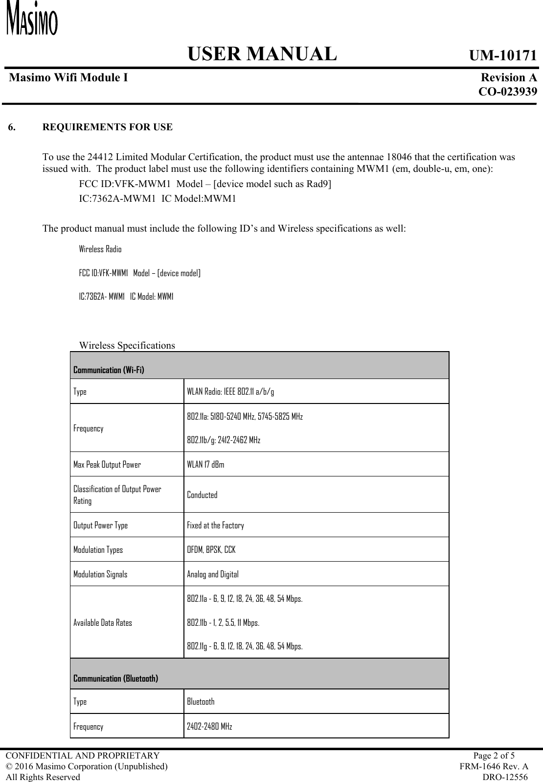     USER MANUAL UM-10171   Masimo Wifi Module I  Revision A  CO-023939  CONFIDENTIAL AND PROPRIETARY  Page 2 of 5 © 2016 Masimo Corporation (Unpublished)  FRM-1646 Rev. A All Rights Reserved  DRO-12556   6. REQUIREMENTS FOR USE  To use the 24412 Limited Modular Certification, the product must use the antennae 18046 that the certification was issued with.  The product label must use the following identifiers containing MWM1 (em, double-u, em, one):   FCC ID:VFK-MWM1  Model – [device model such as Rad9]   IC:7362A-MWM1  IC Model:MWM1  The product manual must include the following ID’s and Wireless specifications as well:   Wireless Radio FCC ID:VFK-MWM1   Model – [device model] IC:7362A- MWM1   IC Model: MWM1      Wireless Specifications Communication (Wi-Fi) Type   WLAN Radio: IEEE 802.11 a/b/g  Frequency 802.11a: 5180-5240 MHz, 5745-5825 MHz 802.11b/g: 2412-2462 MHz Max Peak Output Power  WLAN 17 dBm Classification of Output Power Rating  Conducted Output Power Type  Fixed at the Factory Modulation Types  OFDM, BPSK, CCK Modulation Signals  Analog and Digital Available Data Rates 802.11a - 6, 9, 12, 18, 24, 36, 48, 54 Mbps. 802.11b - 1, 2, 5.5, 11 Mbps. 802.11g - 6, 9, 12, 18, 24, 36, 48, 54 Mbps. Communication (Bluetooth) Type   Bluetooth Frequency  2402-2480 MHz  