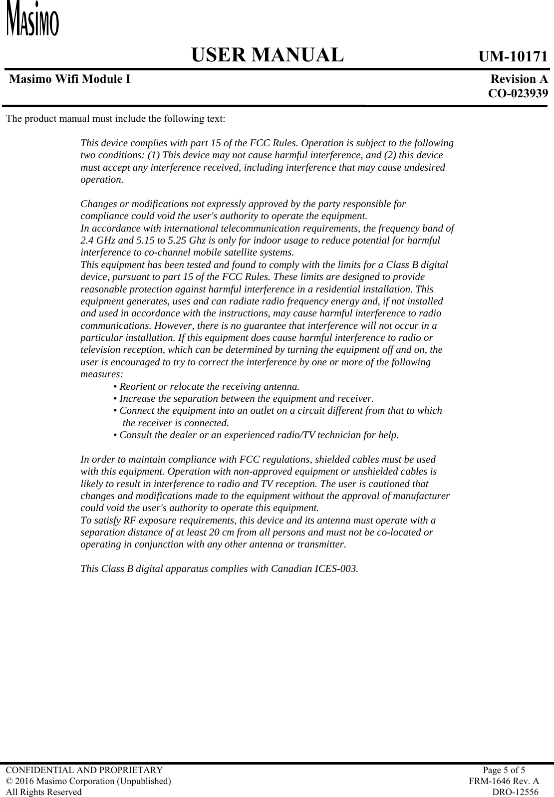     USER MANUAL UM-10171   Masimo Wifi Module I  Revision A  CO-023939  CONFIDENTIAL AND PROPRIETARY  Page 5 of 5 © 2016 Masimo Corporation (Unpublished)  FRM-1646 Rev. A All Rights Reserved  DRO-12556   The product manual must include the following text:  This device complies with part 15 of the FCC Rules. Operation is subject to the following two conditions: (1) This device may not cause harmful interference, and (2) this device must accept any interference received, including interference that may cause undesired operation.  Changes or modifications not expressly approved by the party responsible for compliance could void the user&apos;s authority to operate the equipment. In accordance with international telecommunication requirements, the frequency band of 2.4 GHz and 5.15 to 5.25 Ghz is only for indoor usage to reduce potential for harmful interference to co-channel mobile satellite systems. This equipment has been tested and found to comply with the limits for a Class B digital device, pursuant to part 15 of the FCC Rules. These limits are designed to provide reasonable protection against harmful interference in a residential installation. This equipment generates, uses and can radiate radio frequency energy and, if not installed and used in accordance with the instructions, may cause harmful interference to radio communications. However, there is no guarantee that interference will not occur in a particular installation. If this equipment does cause harmful interference to radio or television reception, which can be determined by turning the equipment off and on, the user is encouraged to try to correct the interference by one or more of the following measures: • Reorient or relocate the receiving antenna. • Increase the separation between the equipment and receiver. • Connect the equipment into an outlet on a circuit different from that to which the receiver is connected. • Consult the dealer or an experienced radio/TV technician for help.  In order to maintain compliance with FCC regulations, shielded cables must be used with this equipment. Operation with non-approved equipment or unshielded cables is likely to result in interference to radio and TV reception. The user is cautioned that changes and modifications made to the equipment without the approval of manufacturer could void the user&apos;s authority to operate this equipment. To satisfy RF exposure requirements, this device and its antenna must operate with a separation distance of at least 20 cm from all persons and must not be co-located or operating in conjunction with any other antenna or transmitter.  This Class B digital apparatus complies with Canadian ICES-003. 