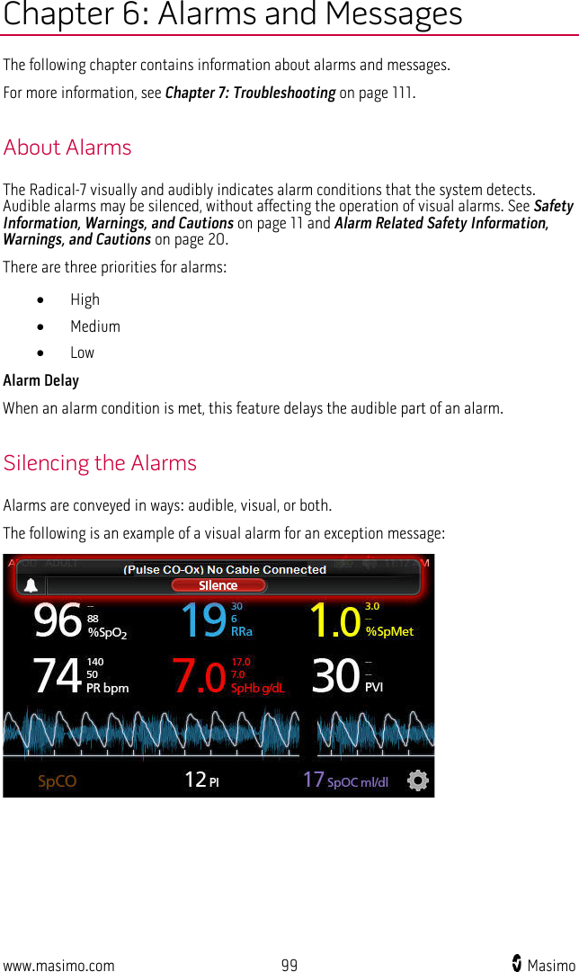  www.masimo.com 99    Masimo    Chapter 6: Alarms and Messages The following chapter contains information about alarms and messages.   For more information, see Chapter 7: Troubleshooting on page 111.  About Alarms The Radical-7 visually and audibly indicates alarm conditions that the system detects. Audible alarms may be silenced, without affecting the operation of visual alarms. See Safety Information, Warnings, and Cautions on page 11 and Alarm Related Safety Information, Warnings, and Cautions on page 20. There are three priorities for alarms: • High • Medium • Low Alarm Delay When an alarm condition is met, this feature delays the audible part of an alarm.  Silencing the Alarms Alarms are conveyed in ways: audible, visual, or both.   The following is an example of a visual alarm for an exception message:  