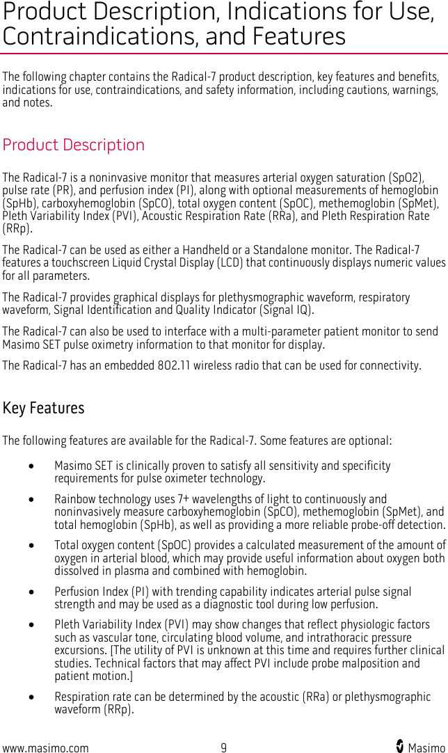  www.masimo.com  9    Masimo    Product Description, Indications for Use, Contraindications, and Features The following chapter contains the Radical-7 product description, key features and benefits, indications for use, contraindications, and safety information, including cautions, warnings, and notes.  Product Description The Radical-7 is a noninvasive monitor that measures arterial oxygen saturation (SpO2), pulse rate (PR), and perfusion index (PI), along with optional measurements of hemoglobin (SpHb), carboxyhemoglobin (SpCO), total oxygen content (SpOC), methemoglobin (SpMet), Pleth Variability Index (PVI), Acoustic Respiration Rate (RRa), and Pleth Respiration Rate (RRp). The Radical-7 can be used as either a Handheld or a Standalone monitor. The Radical-7 features a touchscreen Liquid Crystal Display (LCD) that continuously displays numeric values for all parameters.     The Radical-7 provides graphical displays for plethysmographic waveform, respiratory waveform, Signal Identification and Quality Indicator (Signal IQ).   The Radical-7 can also be used to interface with a multi-parameter patient monitor to send Masimo SET pulse oximetry information to that monitor for display.   The Radical-7 has an embedded 802.11 wireless radio that can be used for connectivity.    Key Features The following features are available for the Radical-7. Some features are optional: • Masimo SET is clinically proven to satisfy all sensitivity and specificity requirements for pulse oximeter technology. • Rainbow technology uses 7+ wavelengths of light to continuously and noninvasively measure carboxyhemoglobin (SpCO), methemoglobin (SpMet), and total hemoglobin (SpHb), as well as providing a more reliable probe-off detection. • Total oxygen content (SpOC) provides a calculated measurement of the amount of oxygen in arterial blood, which may provide useful information about oxygen both dissolved in plasma and combined with hemoglobin. • Perfusion Index (PI) with trending capability indicates arterial pulse signal strength and may be used as a diagnostic tool during low perfusion. • Pleth Variability Index (PVI) may show changes that reflect physiologic factors such as vascular tone, circulating blood volume, and intrathoracic pressure excursions. [The utility of PVI is unknown at this time and requires further clinical studies. Technical factors that may affect PVI include probe malposition and patient motion.] • Respiration rate can be determined by the acoustic (RRa) or plethysmographic waveform (RRp).  