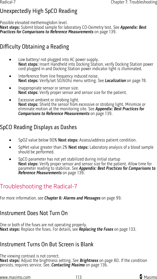 Radical-7   Chapter 7: Troubleshooting  www.masimo.com 113    Masimo    Unexpectedly High SpCO Reading Possible elevated methemoglobin level.   Next steps: Submit blood sample for laboratory CO-Oximetry test. See Appendix: Best Practices for Comparisons to Reference Measurements on page 139.  Difficulty Obtaining a Reading • Low battery/ not plugged into AC power supply.   Next steps: Insert Handheld into Docking Station, verify Docking Station power cord plugged in and Docking Station power indicator light is illuminated.   • Interference from line frequency induced noise.   Next steps: Verify/set 50/60hz menu setting. See Localization on page 78. • Inappropriate sensor or sensor size.   Next steps: Verify proper sensor and sensor size for the patient.   • Excessive ambient or strobing light.   Next steps: Shield the sensor from excessive or strobing light. Minimize or eliminate motion at the monitoring site. See Appendix: Best Practices for Comparisons to Reference Measurements on page 139.  SpCO Reading Displays as Dashes • SpO2 value below 90% Next steps: Assess/address patient condition. • SpMet value greater than 2% Next steps: Laboratory analysis of a blood sample should be performed. • SpCO parameter has not yet stabilized during initial startup   Next steps: Verify proper sensor and sensor size for the patient. Allow time for parameter reading to stabilize. See Appendix: Best Practices for Comparisons to Reference Measurements on page 139.  Troubleshooting the Radical-7 For more information, see Chapter 6: Alarms and Messages on page 99.  Instrument Does Not Turn On One or both of the fuses are not operating properly.   Next steps: Replace the fuses. For details, see Replacing the Fuses on page 133.  Instrument Turns On But Screen is Blank The viewing contrast is not correct.   Next steps: Adjust the brightness setting. See Brightness on page 80. If the condition persists, requires service. See. Contacting Masimo on page 136.  