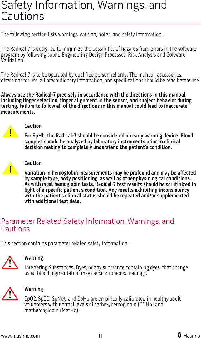  www.masimo.com 11    Masimo    Safety Information, Warnings, and Cautions The following section lists warnings, caution, notes, and safety information.  The Radical-7 is designed to minimize the possibility of hazards from errors in the software program by following sound Engineering Design Processes, Risk Analysis and Software Validation.  The Radical-7 is to be operated by qualified personnel only. The manual, accessories, directions for use, all precautionary information, and specifications should be read before use.  Always use the Radical-7 precisely in accordance with the directions in this manual, including finger selection, finger alignment in the sensor, and subject behavior during testing. Failure to follow all of the directions in this manual could lead to inaccurate measurements.   Caution For SpHb, the Radical-7 should be considered an early warning device. Blood samples should be analyzed by laboratory instruments prior to clinical decision making to completely understand the patient’s condition.      Caution Variation in hemoglobin measurements may be profound and may be affected by sample type, body positioning, as well as other physiological conditions. As with most hemoglobin tests, Radical-7 test results should be scrutinized in light of a specific patient’s condition. Any results exhibiting inconsistency with the patient’s clinical status should be repeated and/or supplemented with additional test data.    Parameter Related Safety Information, Warnings, and Cautions This section contains parameter related safety information.   Warning Interfering Substances: Dyes, or any substance containing dyes, that change usual blood pigmentation may cause erroneous readings.      Warning SpO2, SpCO, SpMet, and SpHb are empirically calibrated in healthy adult volunteers with normal levels of carboxyhemoglobin (COHb) and methemoglobin (MetHb).     
