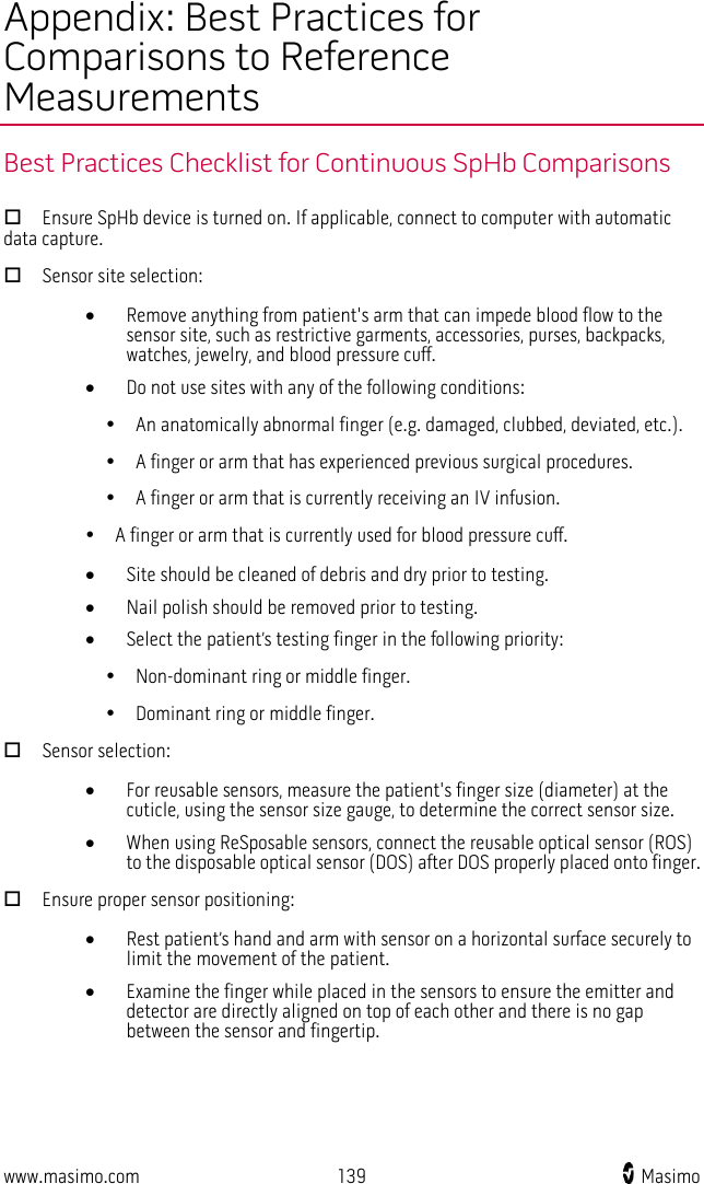  www.masimo.com 139    Masimo    Appendix: Best Practices for Comparisons to Reference Measurements Best Practices Checklist for Continuous SpHb Comparisons  Ensure SpHb device is turned on. If applicable, connect to computer with automatic data capture.  Sensor site selection: • Remove anything from patient&apos;s arm that can impede blood flow to the sensor site, such as restrictive garments, accessories, purses, backpacks, watches, jewelry, and blood pressure cuff. • Do not use sites with any of the following conditions:       An anatomically abnormal finger (e.g. damaged, clubbed, deviated, etc.).       A finger or arm that has experienced previous surgical procedures.       A finger or arm that is currently receiving an IV infusion.      A finger or arm that is currently used for blood pressure cuff. • Site should be cleaned of debris and dry prior to testing. • Nail polish should be removed prior to testing. • Select the patient’s testing finger in the following priority:       Non-dominant ring or middle finger.       Dominant ring or middle finger.  Sensor selection: • For reusable sensors, measure the patient&apos;s finger size (diameter) at the cuticle, using the sensor size gauge, to determine the correct sensor size. • When using ReSposable sensors, connect the reusable optical sensor (ROS) to the disposable optical sensor (DOS) after DOS properly placed onto finger.  Ensure proper sensor positioning: • Rest patient’s hand and arm with sensor on a horizontal surface securely to limit the movement of the patient. • Examine the finger while placed in the sensors to ensure the emitter and detector are directly aligned on top of each other and there is no gap between the sensor and fingertip.     