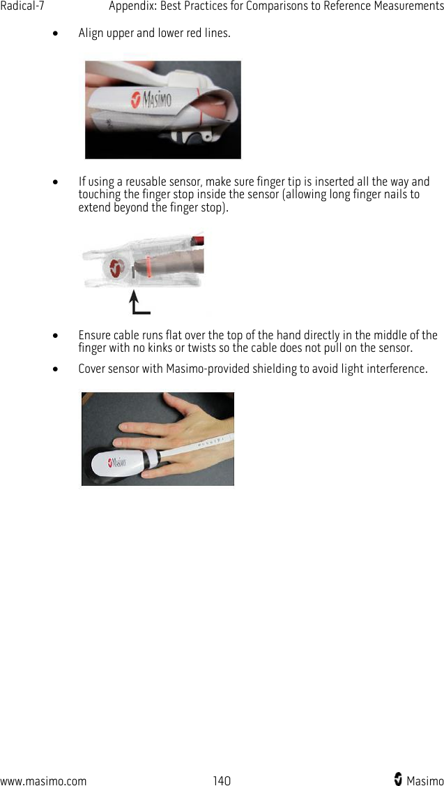 Radical-7   Appendix: Best Practices for Comparisons to Reference Measurements  www.masimo.com 140   Masimo    • Align upper and lower red lines.     • If using a reusable sensor, make sure finger tip is inserted all the way and touching the finger stop inside the sensor (allowing long finger nails to extend beyond the finger stop).     • Ensure cable runs flat over the top of the hand directly in the middle of the finger with no kinks or twists so the cable does not pull on the sensor. • Cover sensor with Masimo-provided shielding to avoid light interference.     
