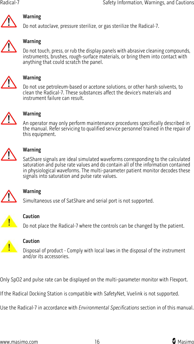 Radical-7   Safety Information, Warnings, and Cautions  www.masimo.com 16    Masimo     Warning Do not autoclave, pressure sterilize, or gas sterilize the Radical-7.      Warning Do not touch, press, or rub the display panels with abrasive cleaning compounds, instruments, brushes, rough-surface materials, or bring them into contact with anything that could scratch the panel.      Warning Do not use petroleum-based or acetone solutions, or other harsh solvents, to clean the Radical-7. These substances affect the device’s materials and instrument failure can result.      Warning An operator may only perform maintenance procedures specifically described in the manual. Refer servicing to qualified service personnel trained in the repair of this equipment.      Warning SatShare signals are ideal simulated waveforms corresponding to the calculated saturation and pulse rate values and do contain all of the information contained in physiological waveforms. The multi-parameter patient monitor decodes these signals into saturation and pulse rate values.      Warning Simultaneous use of SatShare and serial port is not supported.      Caution Do not place the Radical-7 where the controls can be changed by the patient.      Caution Disposal of product - Comply with local laws in the disposal of the instrument and/or its accessories.    Only SpO2 and pulse rate can be displayed on the multi-parameter monitor with Flexport.  If the Radical Docking Station is compatible with SafetyNet, Vuelink is not supported.  Use the Radical-7 in accordance with Environmental Specifications section in of this manual.  