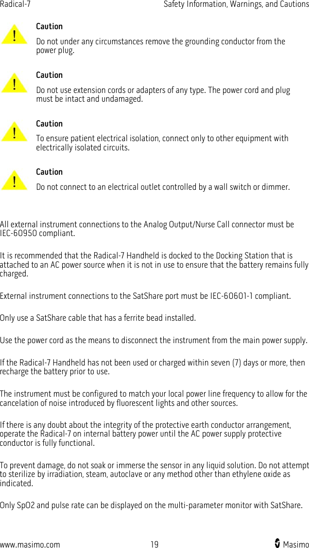 Radical-7   Safety Information, Warnings, and Cautions  www.masimo.com 19    Masimo     Caution Do not under any circumstances remove the grounding conductor from the power plug.      Caution Do not use extension cords or adapters of any type. The power cord and plug must be intact and undamaged.      Caution To ensure patient electrical isolation, connect only to other equipment with electrically isolated circuits.      Caution Do not connect to an electrical outlet controlled by a wall switch or dimmer.    All external instrument connections to the Analog Output/Nurse Call connector must be IEC-60950 compliant.  It is recommended that the Radical-7 Handheld is docked to the Docking Station that is attached to an AC power source when it is not in use to ensure that the battery remains fully charged.  External instrument connections to the SatShare port must be IEC-60601-1 compliant.  Only use a SatShare cable that has a ferrite bead installed.  Use the power cord as the means to disconnect the instrument from the main power supply.  If the Radical-7 Handheld has not been used or charged within seven (7) days or more, then recharge the battery prior to use.  The instrument must be configured to match your local power line frequency to allow for the cancelation of noise introduced by fluorescent lights and other sources.  If there is any doubt about the integrity of the protective earth conductor arrangement, operate the Radical-7 on internal battery power until the AC power supply protective conductor is fully functional.  To prevent damage, do not soak or immerse the sensor in any liquid solution. Do not attempt to sterilize by irradiation, steam, autoclave or any method other than ethylene oxide as indicated.  Only SpO2 and pulse rate can be displayed on the multi-parameter monitor with SatShare.  
