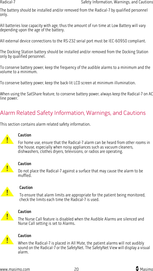 Radical-7   Safety Information, Warnings, and Cautions  www.masimo.com 20    Masimo    The battery should be installed and/or removed from the Radical-7 by qualified personnel only.  All batteries lose capacity with age, thus the amount of run time at Low Battery will vary depending upon the age of the battery.  All external device connections to the RS-232 serial port must be IEC-60950 compliant.  The Docking Station battery should be installed and/or removed from the Docking Station only by qualified personnel.  To conserve battery power, keep the frequency of the audible alarms to a minimum and the volume to a minimum.  To conserve battery power, keep the back-lit LCD screen at minimum illumination.  When using the SatShare feature, to conserve battery power, always keep the Radical-7 on AC line power.  Alarm Related Safety Information, Warnings, and Cautions This section contains alarm related safety information.   Caution For home use, ensure that the Radical-7 alarm can be heard from other rooms in the house, especially when noisy appliances such as vacuum cleaners, dishwashers, clothes dryers, televisions, or radios are operating.      Caution Do not place the Radical-7 against a surface that may cause the alarm to be muffled.      Caution To ensure that alarm limits are appropriate for the patient being monitored, check the limits each time the Radical-7 is used.      Caution The Nurse Call feature is disabled when the Audible Alarms are silenced and Nurse Call setting is set to Alarms.      Caution When the Radical-7 is placed in All Mute, the patient alarms will not audibly sound on the Radical-7 or the SafetyNet. The SafetyNet View will display a visual alarm.     