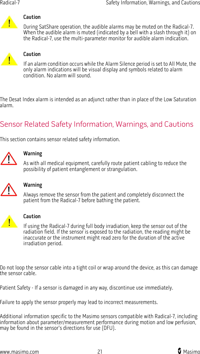 Radical-7   Safety Information, Warnings, and Cautions  www.masimo.com 21    Masimo     Caution During SatShare operation, the audible alarms may be muted on the Radical-7. When the audible alarm is muted (indicated by a bell with a slash through it) on the Radical-7, use the multi-parameter monitor for audible alarm indication.      Caution If an alarm condition occurs while the Alarm Silence period is set to All Mute, the only alarm indications will be visual display and symbols related to alarm condition. No alarm will sound.    The Desat Index alarm is intended as an adjunct rather than in place of the Low Saturation alarm.  Sensor Related Safety Information, Warnings, and Cautions This section contains sensor related safety information.   Warning As with all medical equipment, carefully route patient cabling to reduce the possibility of patient entanglement or strangulation.      Warning Always remove the sensor from the patient and completely disconnect the patient from the Radical-7 before bathing the patient.      Caution If using the Radical-7 during full body irradiation, keep the sensor out of the radiation field. If the sensor is exposed to the radiation, the reading might be inaccurate or the instrument might read zero for the duration of the active irradiation period.    Do not loop the sensor cable into a tight coil or wrap around the device, as this can damage the sensor cable.  Patient Safety - If a sensor is damaged in any way, discontinue use immediately.  Failure to apply the sensor properly may lead to incorrect measurements.  Additional information specific to the Masimo sensors compatible with Radical-7, including information about parameter/measurement performance during motion and low perfusion, may be found in the sensor&apos;s directions for use (DFU).  