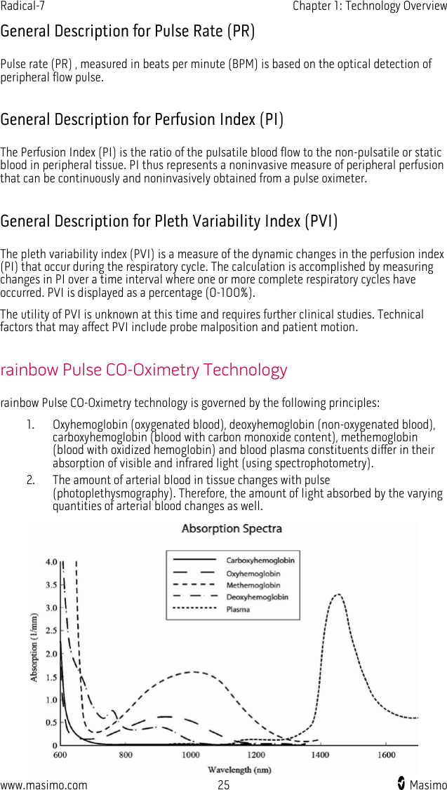 Radical-7   Chapter 1: Technology Overview  www.masimo.com 25    Masimo    General Description for Pulse Rate (PR) Pulse rate (PR) , measured in beats per minute (BPM) is based on the optical detection of peripheral flow pulse.  General Description for Perfusion Index (PI) The Perfusion Index (PI) is the ratio of the pulsatile blood flow to the non-pulsatile or static blood in peripheral tissue. PI thus represents a noninvasive measure of peripheral perfusion that can be continuously and noninvasively obtained from a pulse oximeter.    General Description for Pleth Variability Index (PVI) The pleth variability index (PVI) is a measure of the dynamic changes in the perfusion index (PI) that occur during the respiratory cycle. The calculation is accomplished by measuring changes in PI over a time interval where one or more complete respiratory cycles have occurred. PVI is displayed as a percentage (0-100%). The utility of PVI is unknown at this time and requires further clinical studies. Technical factors that may affect PVI include probe malposition and patient motion.  rainbow Pulse CO-Oximetry Technology rainbow Pulse CO-Oximetry technology is governed by the following principles: 1. Oxyhemoglobin (oxygenated blood), deoxyhemoglobin (non-oxygenated blood), carboxyhemoglobin (blood with carbon monoxide content), methemoglobin (blood with oxidized hemoglobin) and blood plasma constituents differ in their absorption of visible and infrared light (using spectrophotometry). 2. The amount of arterial blood in tissue changes with pulse (photoplethysmography). Therefore, the amount of light absorbed by the varying quantities of arterial blood changes as well.  