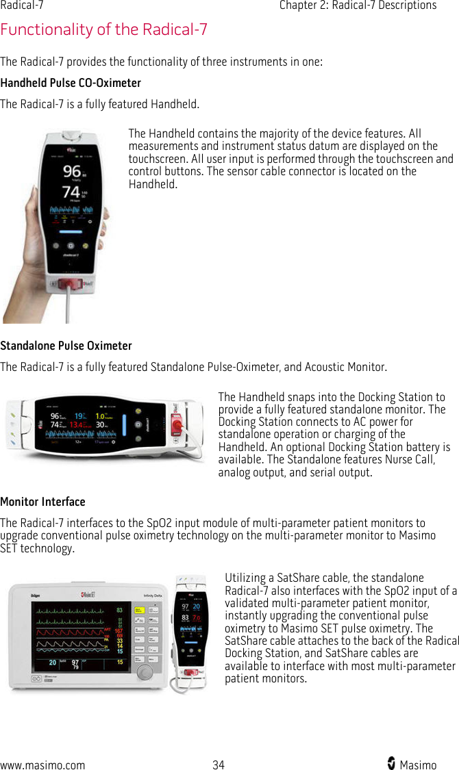 Radical-7   Chapter 2: Radical-7 Descriptions  www.masimo.com 34    Masimo    Functionality of the Radical-7 The Radical-7 provides the functionality of three instruments in one: Handheld Pulse CO-Oximeter The Radical-7 is a fully featured Handheld.  The Handheld contains the majority of the device features. All measurements and instrument status datum are displayed on the touchscreen. All user input is performed through the touchscreen and control buttons. The sensor cable connector is located on the Handheld. Standalone Pulse Oximeter The Radical-7 is a fully featured Standalone Pulse-Oximeter, and Acoustic Monitor.  The Handheld snaps into the Docking Station to provide a fully featured standalone monitor. The Docking Station connects to AC power for standalone operation or charging of the Handheld. An optional Docking Station battery is available. The Standalone features Nurse Call, analog output, and serial output. Monitor Interface The Radical-7 interfaces to the SpO2 input module of multi-parameter patient monitors to upgrade conventional pulse oximetry technology on the multi-parameter monitor to Masimo SET technology.  Utilizing a SatShare cable, the standalone Radical-7 also interfaces with the SpO2 input of a validated multi-parameter patient monitor, instantly upgrading the conventional pulse oximetry to Masimo SET pulse oximetry. The SatShare cable attaches to the back of the Radical Docking Station, and SatShare cables are available to interface with most multi-parameter patient monitors.   