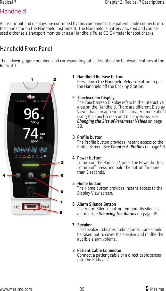 Radical-7   Chapter 2: Radical-7 Descriptions  www.masimo.com 35   Masimo    Handheld All user input and displays are controlled by this component. The patient cable connects into the connector on the Handheld instrument. The Handheld is battery powered and can be used either as a transport monitor or as a Handheld Pulse CO-Oximeter for spot checks.  Handheld Front Panel The following figure numbers and corresponding table describes the hardware features of the Radical-7.  1 Handheld Release button Press down the Handheld Release Button to pull the Handheld off the Docking Station.   2 Touchscreen Display The Touchscreen Display refers to the interactive area on the Handheld. There are different Display Views that can appear in this area. For more about using the Touchscreen and Display Views, see Changing the Size of Parameter Values on page 50. 3 Profile button The Profile button provides instant access to the Profile Screen. See Chapter 5: Profiles on page 93. 4 Power button To turn on the Radical-7, press the Power button. To turn off, press and hold the button for more than 2 seconds. 5 Home button The Home button provides instant access to the Display View screen. 6 Alarm Silence Button The Alarm Silence button temporarily silences alarms. See Silencing the Alarms on page 99. 7 Speaker The speaker indicates audio alarms. Care should be taken not to cover the speaker and muffle the audible alarm volume. 8 Patient Cable Connector Connect a patient cable or a direct cable sensor into the Radical-7     