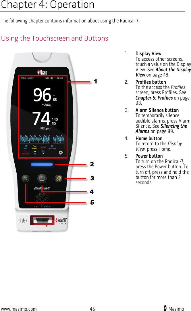  www.masimo.com 45    Masimo    Chapter 4: Operation The following chapter contains information about using the Radical-7.  Using the Touchscreen and Buttons  1. Display View To access other screens, touch a value on the Display View. See About the Display View on page 48. 2. Profiles button To the access the Profiles screen, press Profiles. See Chapter 5: Profiles on page 93. 3. Alarm Silence button To temporarily silence audible alarms, press Alarm Silence. See Silencing the Alarms on page 99. 4. Home button To return to the Display View, press Home. 5. Power button To turn on the Radical-7, press the Power button. To turn off, press and hold the button for more than 2 seconds   