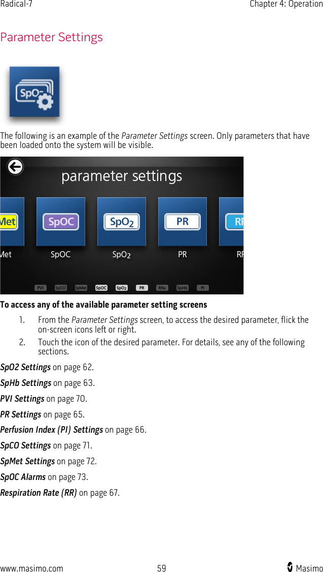 Radical-7   Chapter 4: Operation  www.masimo.com 59    Masimo      Parameter Settings  The following is an example of the Parameter Settings screen. Only parameters that have been loaded onto the system will be visible.  To access any of the available parameter setting screens 1. From the Parameter Settings screen, to access the desired parameter, flick the on-screen icons left or right. 2. Touch the icon of the desired parameter. For details, see any of the following sections. SpO2 Settings on page 62. SpHb Settings on page 63. PVI Settings on page 70. PR Settings on page 65. Perfusion Index (PI) Settings on page 66. SpCO Settings on page 71. SpMet Settings on page 72. SpOC Alarms on page 73. Respiration Rate (RR) on page 67.  