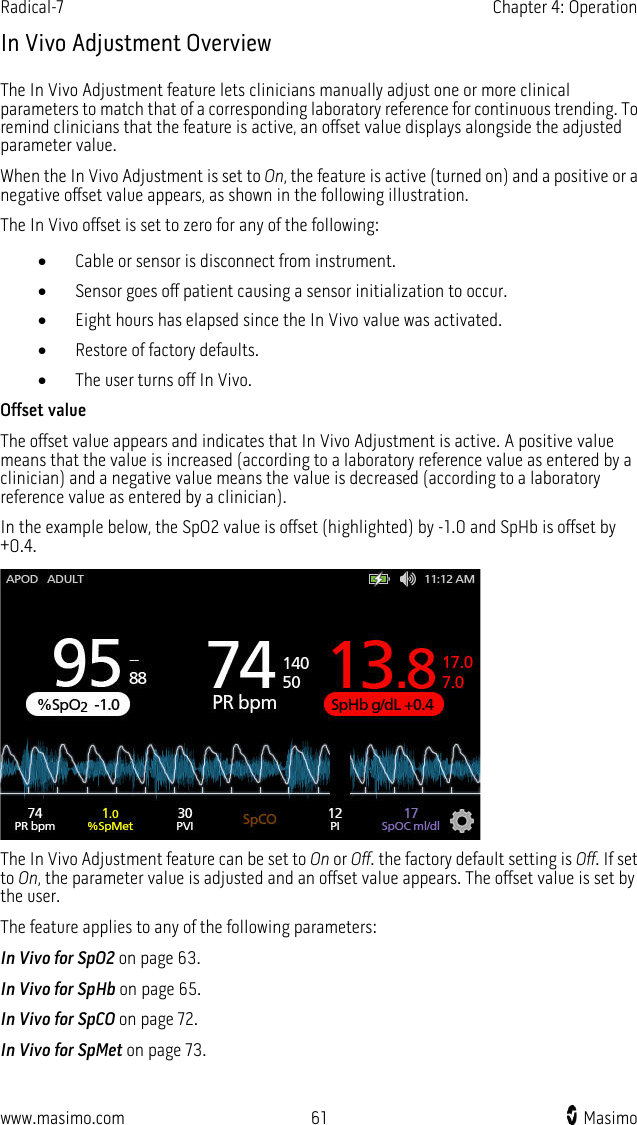 Radical-7   Chapter 4: Operation  www.masimo.com 61    Masimo    In Vivo Adjustment Overview The In Vivo Adjustment feature lets clinicians manually adjust one or more clinical parameters to match that of a corresponding laboratory reference for continuous trending. To remind clinicians that the feature is active, an offset value displays alongside the adjusted parameter value. When the In Vivo Adjustment is set to On, the feature is active (turned on) and a positive or a negative offset value appears, as shown in the following illustration.   The In Vivo offset is set to zero for any of the following: • Cable or sensor is disconnect from instrument. • Sensor goes off patient causing a sensor initialization to occur. • Eight hours has elapsed since the In Vivo value was activated. • Restore of factory defaults. • The user turns off In Vivo. Offset value The offset value appears and indicates that In Vivo Adjustment is active. A positive value means that the value is increased (according to a laboratory reference value as entered by a clinician) and a negative value means the value is decreased (according to a laboratory reference value as entered by a clinician). In the example below, the SpO2 value is offset (highlighted) by -1.0 and SpHb is offset by +0.4.  The In Vivo Adjustment feature can be set to On or Off. the factory default setting is Off. If set to On, the parameter value is adjusted and an offset value appears. The offset value is set by the user. The feature applies to any of the following parameters: In Vivo for SpO2 on page 63. In Vivo for SpHb on page 65. In Vivo for SpCO on page 72. In Vivo for SpMet on page 73.  