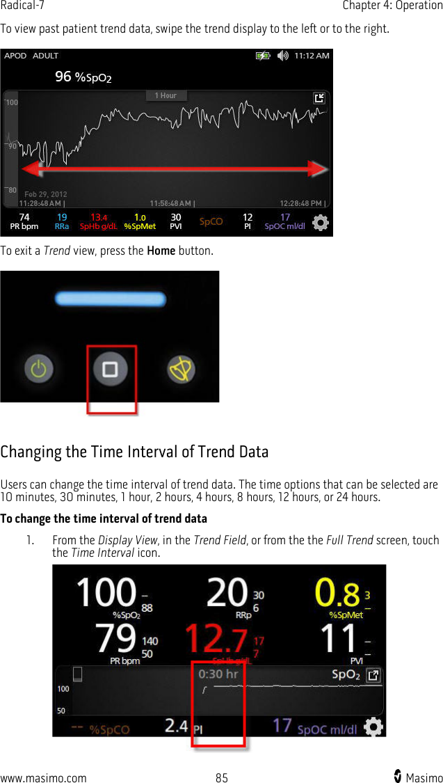 Radical-7   Chapter 4: Operation  www.masimo.com 85    Masimo    To view past patient trend data, swipe the trend display to the left or to the right.   To exit a Trend view, press the Home button.    Changing the Time Interval of Trend Data Users can change the time interval of trend data. The time options that can be selected are 10 minutes, 30 minutes, 1 hour, 2 hours, 4 hours, 8 hours, 12 hours, or 24 hours. To change the time interval of trend data 1. From the Display View, in the Trend Field, or from the the Full Trend screen, touch the Time Interval icon.  