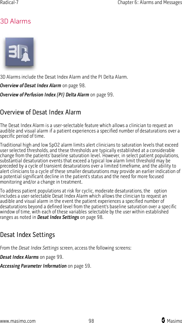 Radical-7    Chapter 6: Alarms and Messages  www.masimo.com  98    Masimo      3D Alarms  3D Alarms include the Desat Index Alarm and the PI Delta Alarm. Overview of Desat Index Alarm on page 98. Overview of Perfusion Index (PI) Delta Alarm on page 99.  Overview of Desat Index Alarm The Desat Index Alarm is a user-selectable feature which allows a clinician to request an audible and visual alarm if a patient experiences a specified number of desaturations over a specific period of time. Traditional high and low SpO2 alarm limits alert clinicians to saturation levels that exceed user selected thresholds, and these thresholds are typically established at a considerable change from the patients’ baseline saturation level. However, in select patient populations, substantial desaturation events that exceed a typical low alarm limit threshold may be preceded by a cycle of transient desaturations over a limited timeframe, and the ability to alert clinicians to a cycle of these smaller desaturations may provide an earlier indication of a potential significant decline in the patient’s status and the need for more focused monitoring and/or a change in treatment. To address patient populations at risk for cyclic, moderate desaturations, the    option includes a user-selectable Desat Index Alarm which allows the clinician to request an audible and visual alarm in the event the patient experiences a specified number of desaturations beyond a defined level from the patient’s baseline saturation over a specific window of time, with each of these variables selectable by the user within established ranges as noted in Desat Index Settings on page 98.  Desat Index Settings From the Desat Index Settings screen, access the following screens: Desat Index Alarms on page 99. Accessing Parameter Information on page 59.  