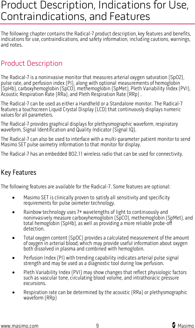  www.masimo.com  9    Masimo    Product Description, Indications for Use, Contraindications, and Features The following chapter contains the Radical-7 product description, key features and benefits, indications for use, contraindications, and safety information, including cautions, warnings, and notes.  Product Description The Radical-7 is a noninvasive monitor that measures arterial oxygen saturation (SpO2), pulse rate, and perfusion index (PI), along with optional measurements of hemoglobin (SpHb), carboxyhemoglobin (SpCO), methemoglobin (SpMet), Pleth Variability Index (PVI), Acoustic Respiration Rate (RRa), and Pleth Respiration Rate (RRp) .   The Radical-7 can be used as either a Handheld or a Standalone monitor. The Radical-7 features a touchscreen Liquid Crystal Display (LCD) that continuously displays numeric values for all parameters.     The Radical-7 provides graphical displays for plethysmographic waveform, respiratory waveform, Signal Identification and Quality Indicator (Signal IQ).   The Radical-7 can also be used to interface with a multi-parameter patient monitor to send Masimo SET pulse oximetry information to that monitor for display.   The Radical-7 has an embedded 802.11 wireless radio that can be used for connectivity.    Key Features The following features are available for the Radical-7. Some features are optional:  Masimo SET is clinically proven to satisfy all sensitivity and specificity requirements for pulse oximeter technology.    Rainbow technology uses 7+ wavelengths of light to continuously and noninvasively measure carboxyhemoglobin (SpCO), methemoglobin (SpMet), and total hemoglobin (SpHb), as well as providing a more reliable probe-off detection.  Total oxygen content (SpOC) provides a calculated measurement of the amount of oxygen in arterial blood, which may provide useful information about oxygen both dissolved in plasma and combined with hemoglobin.  Perfusion Index (PI) with trending capability indicates arterial pulse signal strength and may be used as a diagnostic tool during low perfusion.  Pleth Variability Index (PVI) may show changes that reflect physiologic factors such as vascular tone, circulating blood volume, and intrathoracic pressure excursions.  Respiration rate can be determined by the acoustic (RRa) or plethysmographic waveform (RRp)  