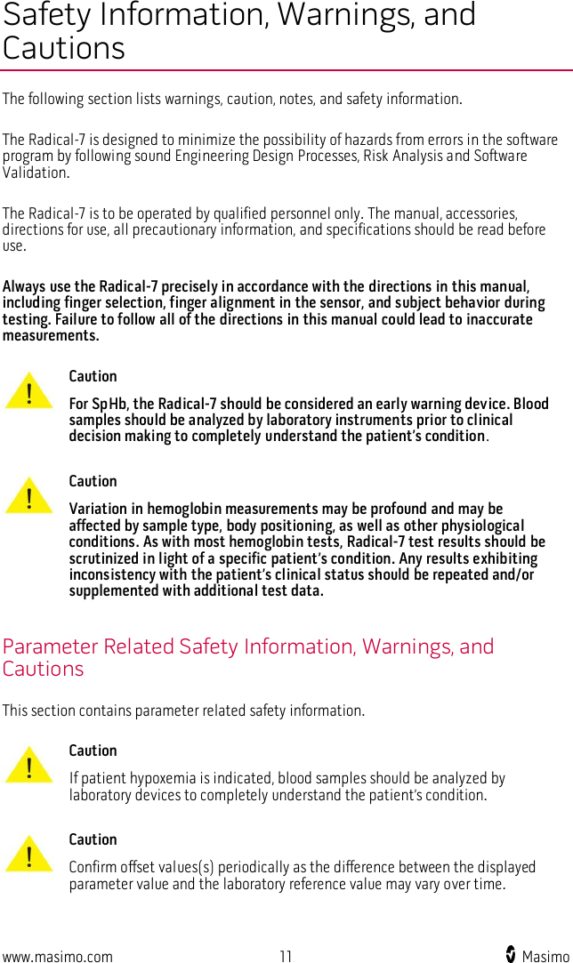  www.masimo.com  11    Masimo    Safety Information, Warnings, and Cautions The following section lists warnings, caution, notes, and safety information.  The Radical-7 is designed to minimize the possibility of hazards from errors in the software program by following sound Engineering Design Processes, Risk Analysis and Software Validation.  The Radical-7 is to be operated by qualified personnel only. The manual, accessories, directions for use, all precautionary information, and specifications should be read before use.  Always use the Radical-7 precisely in accordance with the directions in this manual, including finger selection, finger alignment in the sensor, and subject behavior during testing. Failure to follow all of the directions in this manual could lead to inaccurate measurements.   Caution For SpHb, the Radical-7 should be considered an early warning device. Blood samples should be analyzed by laboratory instruments prior to clinical decision making to completely understand the patient’s condition.      Caution Variation in hemoglobin measurements may be profound and may be affected by sample type, body positioning, as well as other physiological conditions. As with most hemoglobin tests, Radical-7 test results should be scrutinized in light of a specific patient’s condition. Any results exhibiting inconsistency with the patient’s clinical status should be repeated and/or supplemented with additional test data.    Parameter Related Safety Information, Warnings, and Cautions This section contains parameter related safety information.   Caution If patient hypoxemia is indicated, blood samples should be analyzed by laboratory devices to completely understand the patient’s condition.      Caution Confirm offset values(s) periodically as the difference between the displayed parameter value and the laboratory reference value may vary over time.     