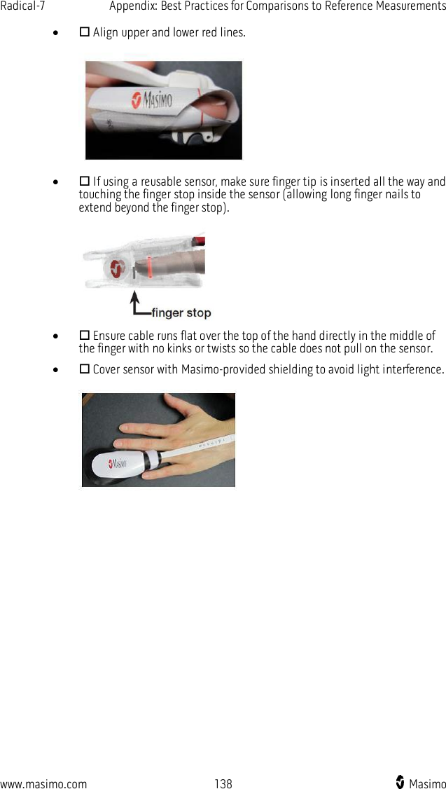 Radical-7    Appendix: Best Practices for Comparisons to Reference Measurements  www.masimo.com  138    Masimo      Align upper and lower red lines.       If using a reusable sensor, make sure finger tip is inserted all the way and touching the finger stop inside the sensor (allowing long finger nails to extend beyond the finger stop).       Ensure cable runs flat over the top of the hand directly in the middle of the finger with no kinks or twists so the cable does not pull on the sensor.   Cover sensor with Masimo-provided shielding to avoid light interference.     