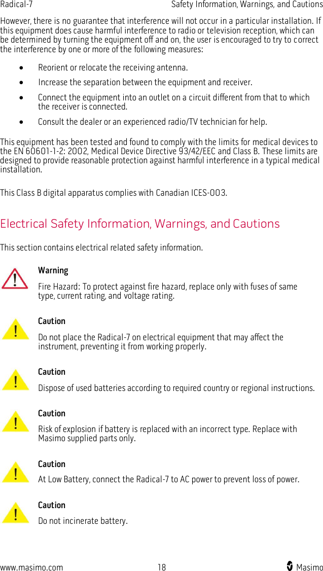 Radical-7    Safety Information, Warnings, and Cautions  www.masimo.com  18    Masimo    However, there is no guarantee that interference will not occur in a particular installation. If this equipment does cause harmful interference to radio or television reception, which can be determined by turning the equipment off and on, the user is encouraged to try to correct the interference by one or more of the following measures:  Reorient or relocate the receiving antenna.  Increase the separation between the equipment and receiver.  Connect the equipment into an outlet on a circuit different from that to which the receiver is connected.  Consult the dealer or an experienced radio/TV technician for help.  This equipment has been tested and found to comply with the limits for medical devices to the EN 60601-1-2: 2002, Medical Device Directive 93/42/EEC and Class B. These limits are designed to provide reasonable protection against harmful interference in a typical medical installation.  This Class B digital apparatus complies with Canadian ICES-003.  Electrical Safety Information, Warnings, and Cautions This section contains electrical related safety information.   Warning Fire Hazard: To protect against fire hazard, replace only with fuses of same type, current rating, and voltage rating.      Caution Do not place the Radical-7 on electrical equipment that may affect the instrument, preventing it from working properly.      Caution Dispose of used batteries according to required country or regional instructions.      Caution Risk of explosion if battery is replaced with an incorrect type. Replace with Masimo supplied parts only.      Caution At Low Battery, connect the Radical-7 to AC power to prevent loss of power.      Caution Do not incinerate battery.     
