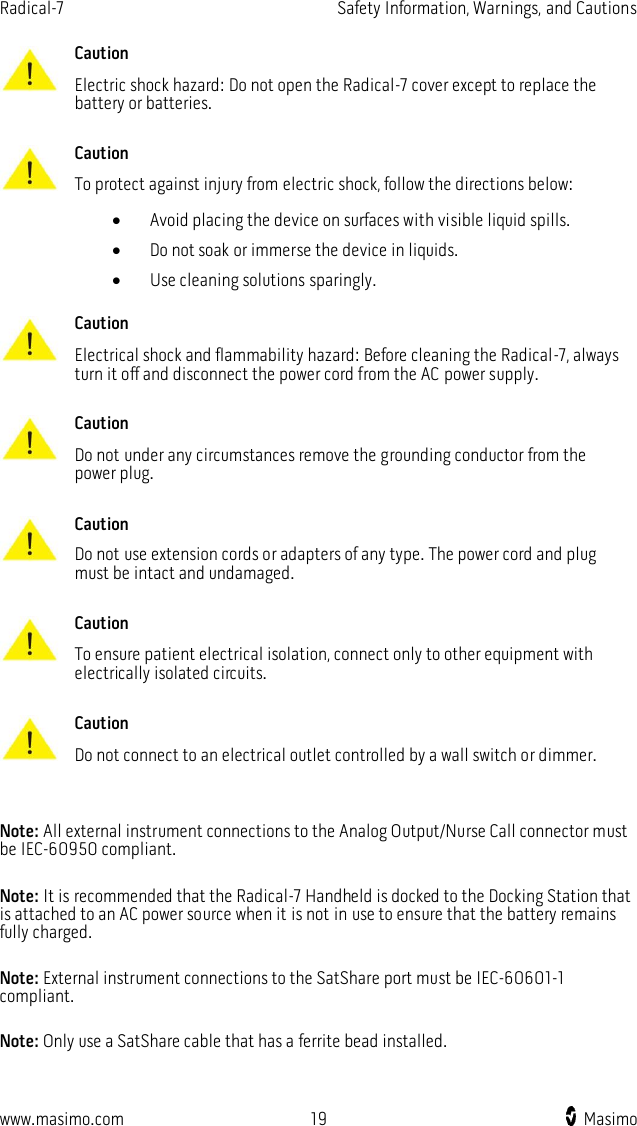 Radical-7    Safety Information, Warnings, and Cautions  www.masimo.com  19    Masimo     Caution Electric shock hazard: Do not open the Radical-7 cover except to replace the battery or batteries.      Caution To protect against injury from electric shock, follow the directions below:  Avoid placing the device on surfaces with visible liquid spills.  Do not soak or immerse the device in liquids.  Use cleaning solutions sparingly.      Caution Electrical shock and flammability hazard: Before cleaning the Radical-7, always turn it off and disconnect the power cord from the AC power supply.      Caution Do not under any circumstances remove the grounding conductor from the power plug.      Caution Do not use extension cords or adapters of any type. The power cord and plug must be intact and undamaged.      Caution To ensure patient electrical isolation, connect only to other equipment with electrically isolated circuits.      Caution Do not connect to an electrical outlet controlled by a wall switch or dimmer.    Note: All external instrument connections to the Analog Output/Nurse Call connector must be IEC-60950 compliant.  Note: It is recommended that the Radical-7 Handheld is docked to the Docking Station that is attached to an AC power source when it is not in use to ensure that the battery remains fully charged.  Note: External instrument connections to the SatShare port must be IEC-60601-1 compliant.  Note: Only use a SatShare cable that has a ferrite bead installed.  