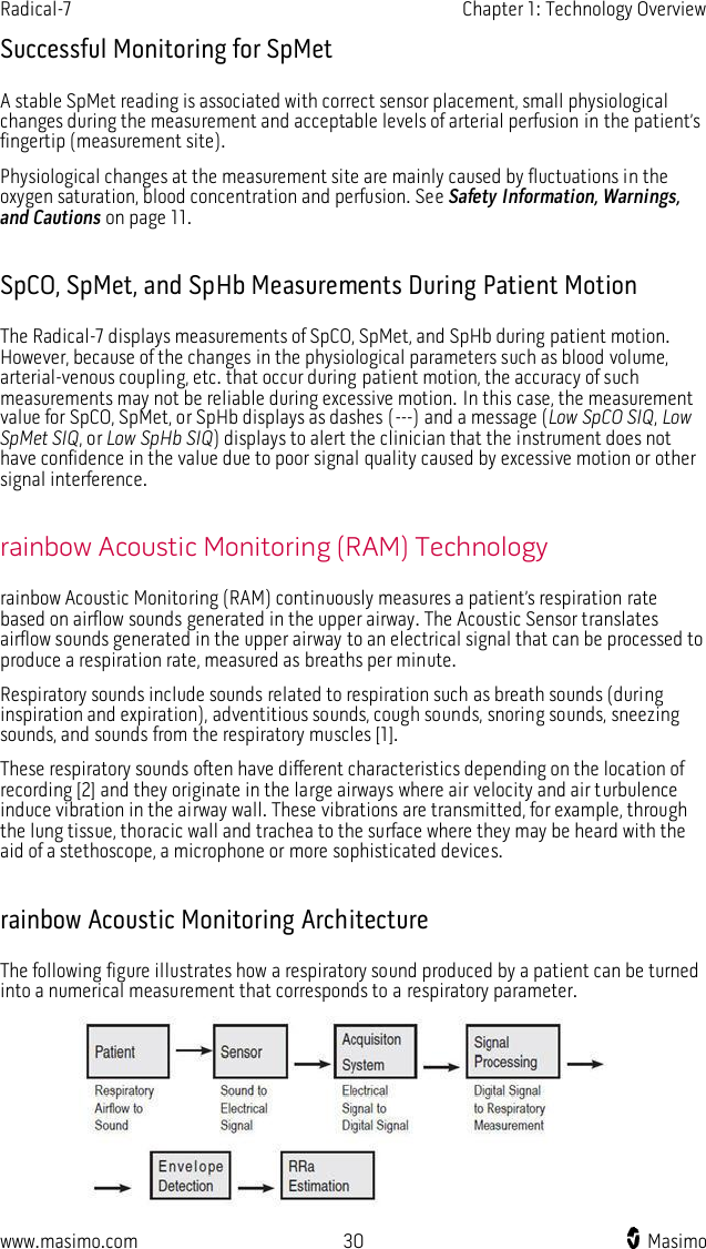Radical-7    Chapter 1: Technology Overview  www.masimo.com  30    Masimo    Successful Monitoring for SpMet A stable SpMet reading is associated with correct sensor placement, small physiological changes during the measurement and acceptable levels of arterial perfusion in the patient’s fingertip (measurement site).   Physiological changes at the measurement site are mainly caused by fluctuations in the oxygen saturation, blood concentration and perfusion. See Safety Information, Warnings, and Cautions on page 11.  SpCO, SpMet, and SpHb Measurements During Patient Motion The Radical-7 displays measurements of SpCO, SpMet, and SpHb during patient motion. However, because of the changes in the physiological parameters such as blood volume, arterial-venous coupling, etc. that occur during patient motion, the accuracy of such measurements may not be reliable during excessive motion. In this case, the measurement value for SpCO, SpMet, or SpHb displays as dashes (---) and a message (Low SpCO SIQ, Low SpMet SIQ, or Low SpHb SIQ) displays to alert the clinician that the instrument does not have confidence in the value due to poor signal quality caused by excessive motion or other signal interference.  rainbow Acoustic Monitoring (RAM) Technology rainbow Acoustic Monitoring (RAM) continuously measures a patient’s respiration rate based on airflow sounds generated in the upper airway. The Acoustic Sensor translates airflow sounds generated in the upper airway to an electrical signal that can be processed to produce a respiration rate, measured as breaths per minute. Respiratory sounds include sounds related to respiration such as breath sounds (during inspiration and expiration), adventitious sounds, cough sounds, snoring sounds, sneezing sounds, and sounds from the respiratory muscles [1].   These respiratory sounds often have different characteristics depending on the location of recording [2] and they originate in the large airways where air velocity and air turbulence induce vibration in the airway wall. These vibrations are transmitted, for example, through the lung tissue, thoracic wall and trachea to the surface where they may be heard with the aid of a stethoscope, a microphone or more sophisticated devices.  rainbow Acoustic Monitoring Architecture The following figure illustrates how a respiratory sound produced by a patient can be turned into a numerical measurement that corresponds to a respiratory parameter.  
