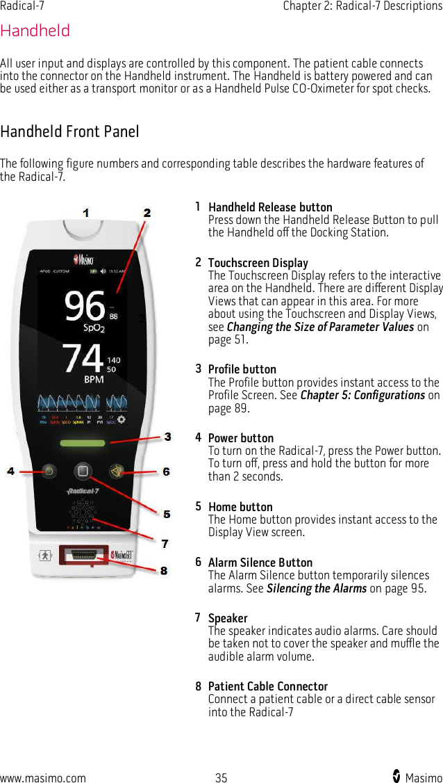 Radical-7    Chapter 2: Radical-7 Descriptions  www.masimo.com  35    Masimo    Handheld All user input and displays are controlled by this component. The patient cable connects into the connector on the Handheld instrument. The Handheld is battery powered and can be used either as a transport monitor or as a Handheld Pulse CO-Oximeter for spot checks.  Handheld Front Panel The following figure numbers and corresponding table describes the hardware features of the Radical-7.  1 Handheld Release button Press down the Handheld Release Button to pull the Handheld off the Docking Station.   2 Touchscreen Display The Touchscreen Display refers to the interactive area on the Handheld. There are different Display Views that can appear in this area. For more about using the Touchscreen and Display Views, see Changing the Size of Parameter Values on page 51. 3 Profile button The Profile button provides instant access to the Profile Screen. See Chapter 5: Configurations on page 89. 4 Power button To turn on the Radical-7, press the Power button. To turn off, press and hold the button for more than 2 seconds. 5 Home button The Home button provides instant access to the Display View screen. 6 Alarm Silence Button The Alarm Silence button temporarily silences alarms. See Silencing the Alarms on page 95. 7 Speaker The speaker indicates audio alarms. Care should be taken not to cover the speaker and muffle the audible alarm volume. 8 Patient Cable Connector Connect a patient cable or a direct cable sensor into the Radical-7    