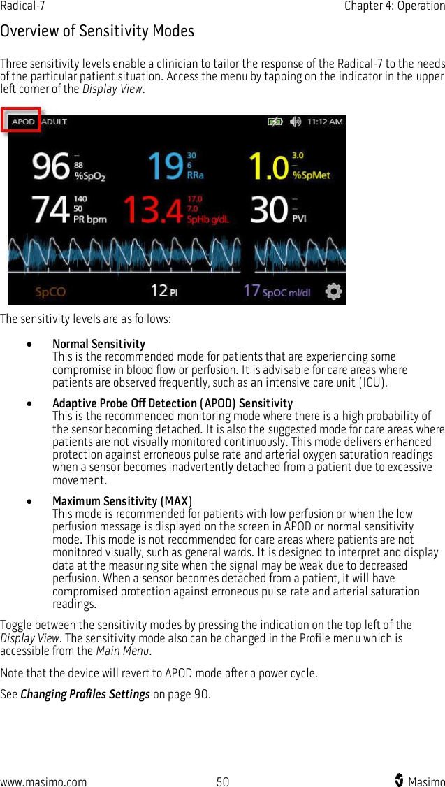 Radical-7    Chapter 4: Operation  www.masimo.com  50    Masimo    Overview of Sensitivity Modes Three sensitivity levels enable a clinician to tailor the response of the Radical-7 to the needs of the particular patient situation. Access the menu by tapping on the indicator in the upper left corner of the Display View.  The sensitivity levels are as follows:  Normal Sensitivity This is the recommended mode for patients that are experiencing some compromise in blood flow or perfusion. It is advisable for care areas where patients are observed frequently, such as an intensive care unit (ICU).  Adaptive Probe Off Detection (APOD) Sensitivity This is the recommended monitoring mode where there is a high probability of the sensor becoming detached. It is also the suggested mode for care areas where patients are not visually monitored continuously. This mode delivers enhanced protection against erroneous pulse rate and arterial oxygen saturation readings when a sensor becomes inadvertently detached from a patient due to excessive movement.  Maximum Sensitivity (MAX) This mode is recommended for patients with low perfusion or when the low perfusion message is displayed on the screen in APOD or normal sensitivity mode. This mode is not recommended for care areas where patients are not monitored visually, such as general wards. It is designed to interpret and display data at the measuring site when the signal may be weak due to decreased perfusion. When a sensor becomes detached from a patient, it will have compromised protection against erroneous pulse rate and arterial saturation readings. Toggle between the sensitivity modes by pressing the indication on the top left of the Display View. The sensitivity mode also can be changed in the Profile menu which is accessible from the Main Menu. Note that the device will revert to APOD mode after a power cycle. See Changing Profiles Settings on page 90.  