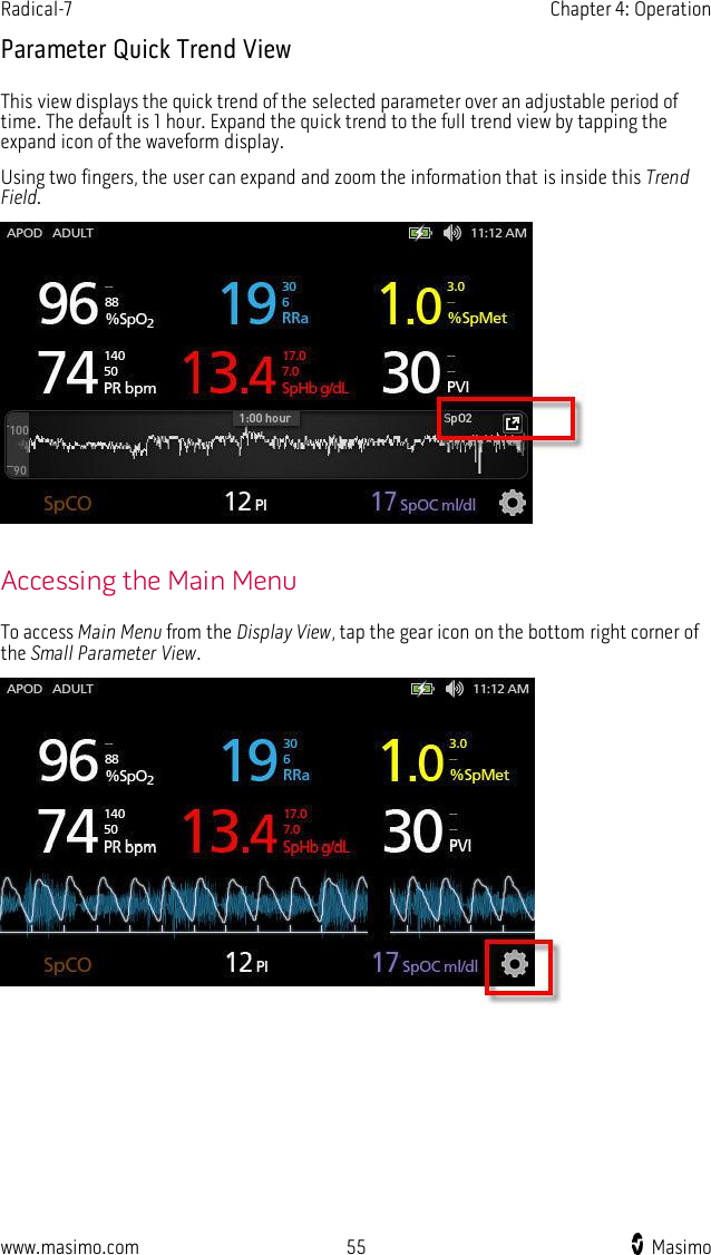 Radical-7    Chapter 4: Operation  www.masimo.com  55    Masimo    Parameter Quick Trend View This view displays the quick trend of the selected parameter over an adjustable period of time. The default is 1 hour. Expand the quick trend to the full trend view by tapping the expand icon of the waveform display.   Using two fingers, the user can expand and zoom the information that is inside this Trend Field.   Accessing the Main Menu To access Main Menu from the Display View, tap the gear icon on the bottom right corner of the Small Parameter View.   