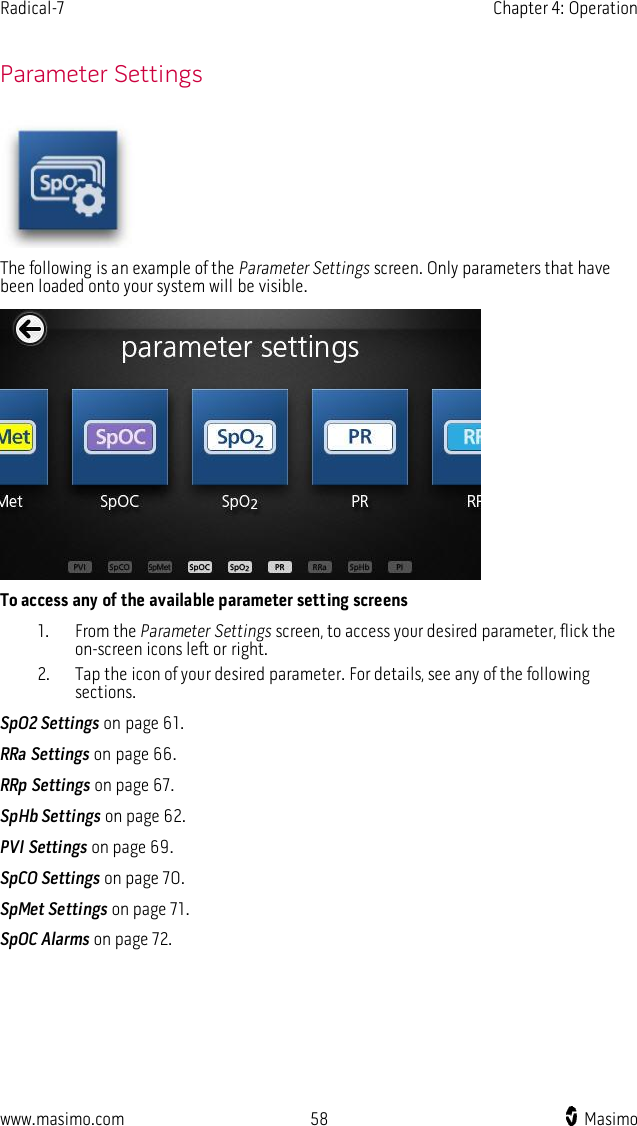 Radical-7    Chapter 4: Operation  www.masimo.com  58    Masimo      Parameter Settings  The following is an example of the Parameter Settings screen. Only parameters that have been loaded onto your system will be visible.  To access any of the available parameter setting screens 1. From the Parameter Settings screen, to access your desired parameter, flick the on-screen icons left or right. 2. Tap the icon of your desired parameter. For details, see any of the following sections. SpO2 Settings on page 61. RRa Settings on page 66. RRp Settings on page 67. SpHb Settings on page 62. PVI Settings on page 69. SpCO Settings on page 70. SpMet Settings on page 71. SpOC Alarms on page 72.  